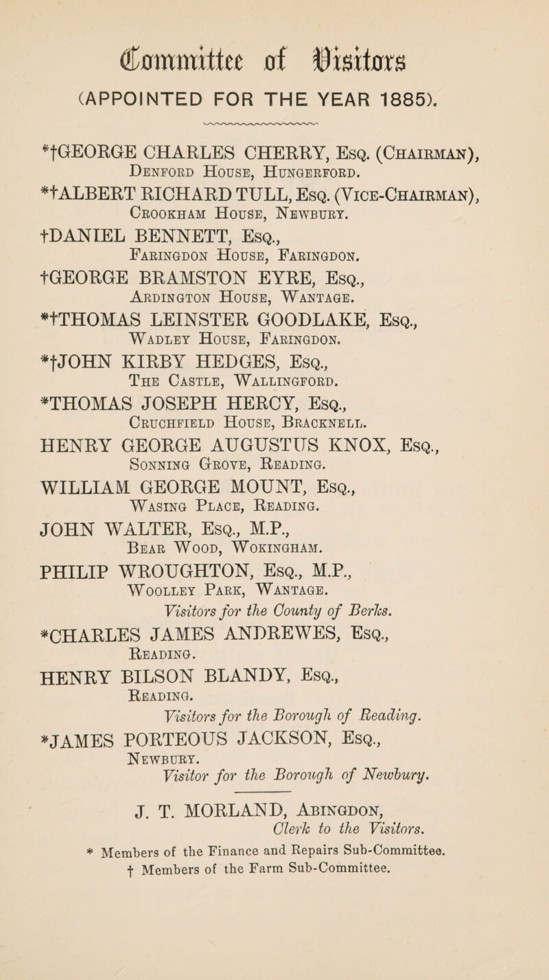 Committee of Visitors (APPOINTED FOR THE YEAR 1885). *fGEORGE CHARLES CHERRY, Esq. (Chairman), Denford House, Hungerford. *f ALBERT RICHARD TULL, Esq. (Vice-Chairman), Crookham House, Newbury. fDANIEL BENNETT, Esq., Faringdon House, Faringdon. fGEORGE BRAMSTON EYRE, Esq., Ardington House, Wantage. nTHOMAS LEINSTER GOODLAKE, Esq., Wadley House, Faringdon. *fJOHN KIRBY HEDGES, Esq., The Castle, Wallingford. *THOMAS JOSEPH HERCY, Esq., Cruchfield House, Bracknell. HENRY GEORGE AUGUSTUS KNOX, Esq, Sonning Grove, Reading. WILLIAM GEORGE MOUNT, Esq, Wasing Place, Reading. JOHN WALTER, Esq, M.P, Bear Wood, Wokingham. PHILIP WROUGHTON, Esq, M.P, Woolley Park, Wantage. Visitors for the County of Berks. ^CHARLES JAMES ANDREWES, Esq, Reading. HENRY BILSON BLANDY, Esq., Reading. Visitors for the Borough of Reading. *JAMES PORTEOUS JACKSON, Esq, Newbury. Visitor for the Borough of Newbury. J. T. MORLAND, Abingdon, Clerk to the Visitors. * Members of the Finance and Repairs Sub-Committee, t Members of the Farm Sub-Committee.