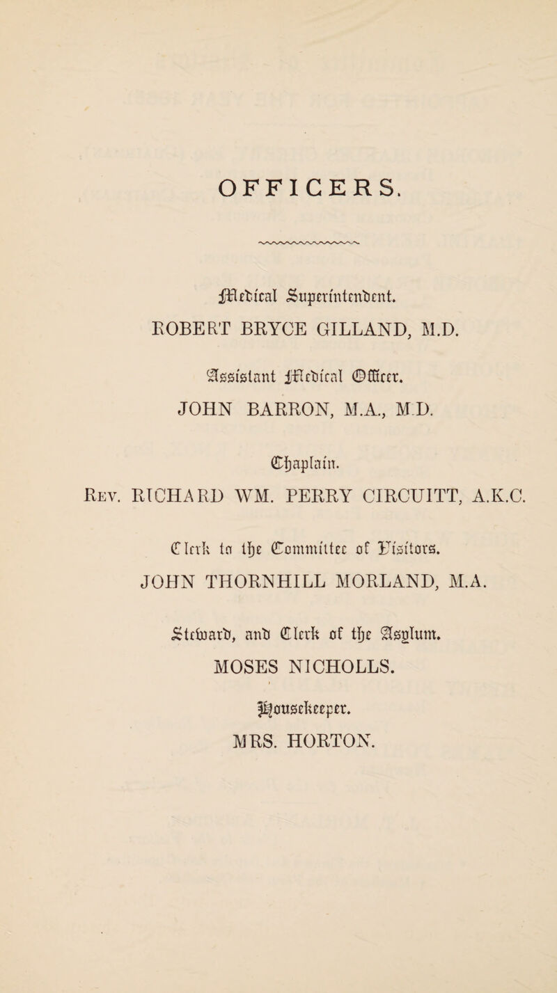 OFFICERS. fRefcical .Superintendent. ROBERT BRYCE GILLAND, M.D. Assistant iRedteal ©Steer. JOHN BARRON, M.A., M.D. ©fjaplam. Rev. RICHARD WM. PERRY CIRCUITT, A.K.C. € Ink to Ifje Committee of Eisttors. JOHN THORNHILL MORLAND, M.A. Steward, and Clerk of tjje ^splum. MOSES NICHOLLS. housekeeper. MRS. HORTON.