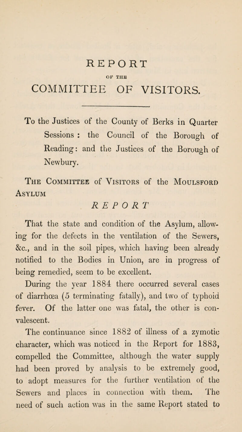 REPORT OF THE COMMITTEE OF VISITORS. To the Justices of the County of Berks in Quarter Sessions : the Council of the Borough of Reading: and the Justices of the Borough of Newbury. The Committee of Visitors of the Moulsford Asylum REPORT That the state and condition of the Asylum, allow¬ ing for the defects in the ventilation of the Sewers, &c., and in the soil pipes, which having been already notified to the Bodies in Union, are in progress of being remedied, seem to be excellent. During the year 1884 there occurred several cases of diarrhoea (5 terminating fatally), and two of typhoid fever. Of the latter one was fatal, the other is con¬ valescent. The continuance since 1882 of illness of a zymotic character, which was noticed in the Report for 1883, compelled the Committee, although the water supply had been proved by analysis to be extremely good, to adopt measures for the further ventilation of the Sewers and places in connection with them. The need of such action was in the same Report stated to