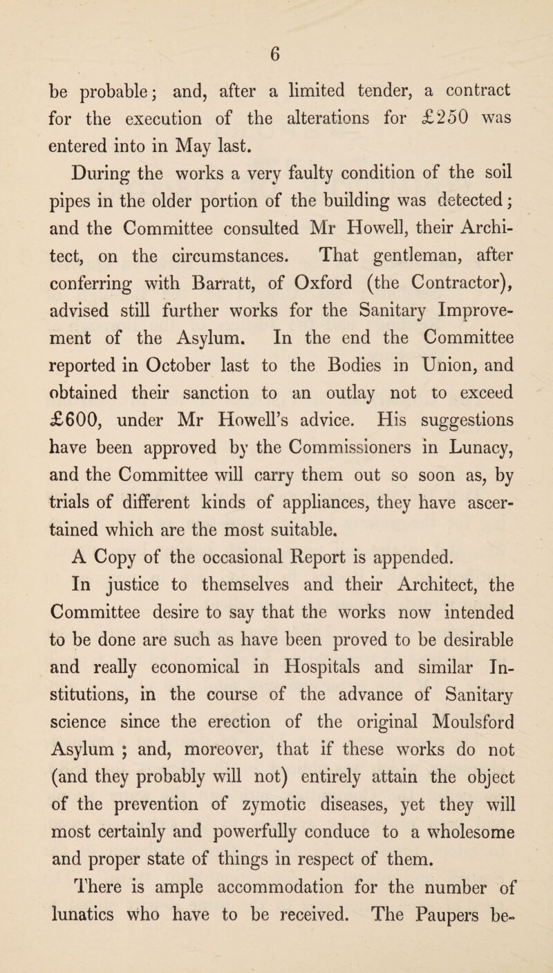 be probable; and, after a limited tender, a contract for the execution of the alterations for £250 was entered into in May last. During the works a very faulty condition of the soil pipes in the older portion of the building was detected; and the Committee consulted Mr Howell, their Archi¬ tect, on the circumstances. That gentleman, after conferring with Barratt, of Oxford (the Contractor), advised still further works for the Sanitary Improve¬ ment of the Asylum. In the end the Committee reported in October last to the Bodies in Union, and obtained their sanction to an outlay not to exceed £600, under Mr Howell’s advice. His suggestions have been approved by the Commissioners in Lunacy, and the Committee will carry them out so soon as, by trials of different kinds of appliances, they have ascer¬ tained which are the most suitable. A Copy of the occasional Report is appended. In justice to themselves and their Architect, the Committee desire to say that the works now intended to be done are such as have been proved to be desirable and really economical in Hospitals and similar In¬ stitutions, in the course of the advance of Sanitary science since the erection of the original Moulsford Asylum ; and, moreover, that if these works do not (and they probably will not) entirely attain the object of the prevention of zymotic diseases, yet they will most certainly and powerfully conduce to a wholesome and proper state of things in respect of them. There is ample accommodation for the number of lunatics who have to he received. The Paupers be-
