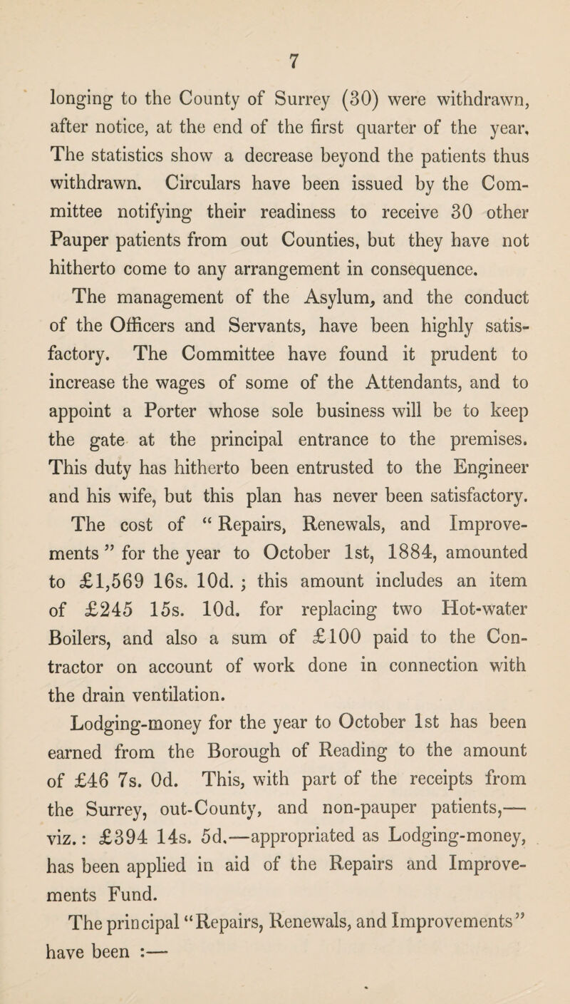 longing to the County of Surrey (30) were withdrawn, after notice, at the end of the first quarter of the year. The statistics show a decrease beyond the patients thus withdrawn. Circulars have been issued by the Com¬ mittee notifying their readiness to receive 30 other Pauper patients from out Counties, but they have not hitherto come to any arrangement in consequence. The management of the Asylum, and the conduct of the Officers and Servants, have been highly satis¬ factory. The Committee have found it prudent to increase the wages of some of the Attendants, and to appoint a Porter whose sole business will be to keep the gate at the principal entrance to the premises. This duty has hitherto been entrusted to the Engineer and his wife, but this plan has never been satisfactory. The cost of “ Repairs, Renewals, and Improve¬ ments ” for the year to October 1st, 1884, amounted to £1,569 16s. lOd. ; this amount includes an item of £245 15s. lOd. for replacing two Hot-water Boilers, and also a sum of £100 paid to the Con¬ tractor on account of work done in connection with the drain ventilation. Lodging-money for the year to October 1st has been earned from the Borough of Reading to the amount of £46 7s. Od. This, with part of the receipts from the Surrey, out-County, and non-pauper patients,— viz.: £394 14s, 5d,—appropriated as Lodging-money, has been applied in aid of the Repairs and Improve¬ ments Fund. The principal “Repairs, Renewals, and Improvements” have been :—■