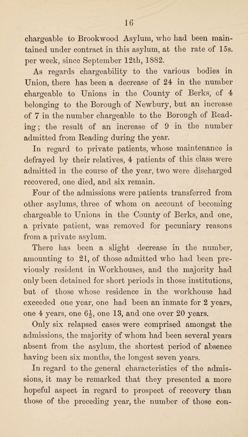 chargeable to Brook wood Asylum, who had been main¬ tained under contract in this asylum, at the rate of 15s. per week, since September 12th, 1882. As regards chargeability to the various bodies in Union, there has been a decrease of 24 in the number chargeable to Unions in the County of Berks, of 4 belonging to the Borough of Newbury, but an increase of 7 in the number chargeable to the Borough of Bead¬ ing ; the result of an increase of 9 in the number admitted from Beading during the year. In regard to private patients, whose maintenance is defrayed by their relatives, 4 patients of this class were admitted in the course of the year, two were discharged recovered, one died, and six remain. Four of the admissions were patients transferred from other asylums, three of whom on account of becoming chargeable to Unions in the County of Berks, and one, a private patient, was removed for pecuniary reasons from a private asylum. There has been a slight decrease in the number, amounting to 21, of those admitted who had been pre¬ viously resident in Workhouses, and the majority had only been detained for short periods in those institutions, but of those whose residence in the workhouse had exceeded one year, one had been an inmate for 2 years, one 4 years, one 6J, one 13, and one over 20 years. Only six relapsed cases were comprised amongst the admissions, the majority of whom had been several years absent from the asylum, the shortest period of absence having been six months, the longest seven years. In regard to the general characteristics of the admis¬ sions, it may be remarked that they presented a more hopeful aspect in regard to prospect of recovery than those of the preceding year, the number of those con-