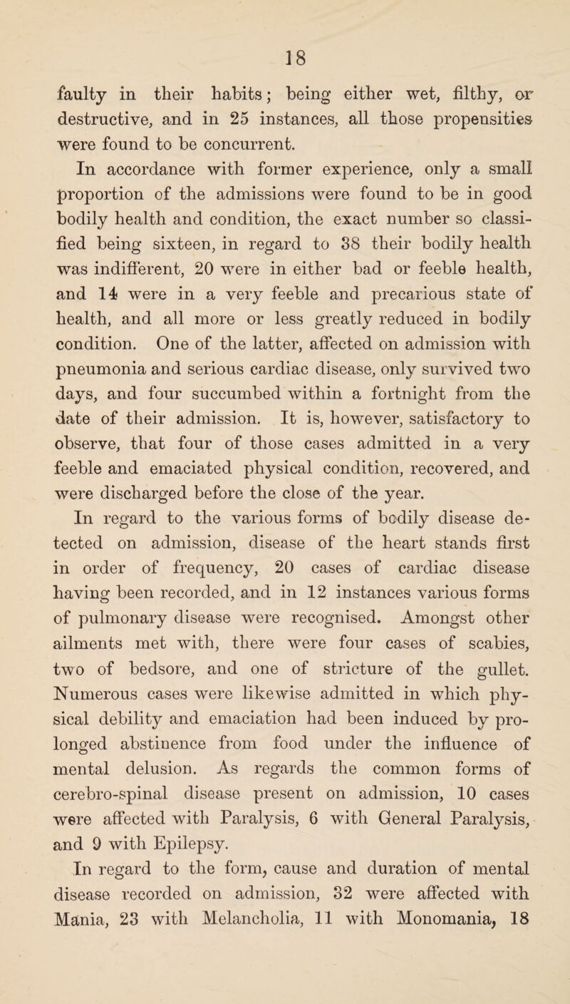faulty in their habits; being either wet, filthy, or destructive, and in 25 instances, all those propensities were found to be concurrent. In accordance with former experience, only a small proportion of the admissions were found to be in good bodily health and condition, the exact number so classi¬ fied being sixteen, in regard to 38 their bodily health was indifferent, 20 were in either bad or feeble health, and 14 were in a very feeble and precarious state of health, and all more or less greatly reduced in bodily condition. One of the latter, affected on admission with pneumonia and serious cardiac disease, only survived two days, and four succumbed within a fortnight from the date of their admission. It is, however, satisfactory to observe, that four of those cases admitted in a very feeble and emaciated physical condition, recovered, and were discharged before the close of the year. In regard to the various forms of bodily disease de¬ tected on admission, disease of the heart stands first in order of frequency, 20 cases of cardiac disease having been recorded, and in 12 instances various forms of pulmonary disease were recognised. Amongst other ailments met with, there were four cases of scabies, two of bedsore, and one of stricture of the gullet. Numerous cases were likewise admitted in which phy¬ sical debility and emaciation had been induced by pro¬ longed abstiuence from food under the influence of mental delusion. As regards the common forms of cerebro-spinal disease present on admission, 10 cases were affected with Paralysis, 6 with General Paralysis, and 9 with Epilepsy. In regard to the form, cause and duration of mental disease recorded on admission, 32 were affected with Mania, 23 with Melancholia, 11 with Monomania, 18