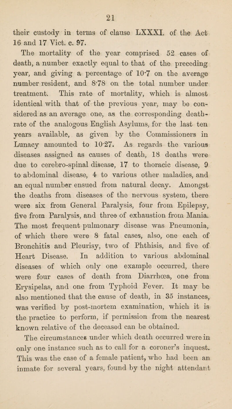 their custody in terms of clause LXXXI. of the Act 16 and 17 Viet. c. 97. The mortality of the year comprised 52 cases of death, a number exactly equal to that of the preceding year, and giving a percentage of 10*7 on the average number resident, and 8'78 on the total number under treatment. This rate of mortality, which is almost identical with that of the previous year, may be con¬ sidered as an average one, as the corresponding death- rate of the analogous English Asylums, for the last ten years available, as given by the Commissioners in Lunacy amounted to 10'27. As regards the various diseases assigned as causes of death, 18 deaths were due to cerebro-spinal disease, 17 to thoracic disease, 9 to abdominal disease, 4 to various other maladies, and an equal number ensued from natural decay. Amongst the deaths from diseases of the nervous system, there were six from General Paralysis, four from Epilepsy, live from Paralysis, and three of exhaustion from Mania. The most frequent pulmonary disease was Pneumonia, of which there were 8 fatal cases, also, one each of Bronchitis and Pleurisy, two of Phthisis, and live of Heart Disease. In addition to various abdominal diseases of which only one example occurred, there were four cases of death from Diarrhoea, one from Erysipelas, and one from Typhoid Fever. It may be also mentioned that the cause of death, in 35 instances, was verified by post-mortem examination, which it is the practice to perform, if permission from the nearest known relative of the deceased can be obtained. The circumstances under which death occurred were in only one instance such as to call for a coroner’s inquest. This was the case of a female patient, who had been an inmate for several years, found by the night attendant