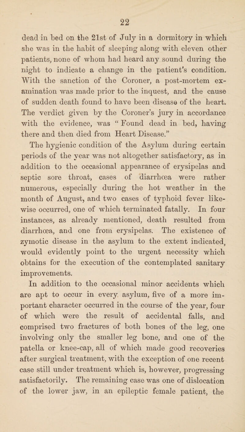 dead in bed on the 21st of July in a dormitory in which she was in the habit of sleeping along with eleven other patients, none of whom had heard any sound during the night to indicate a change in the patient’s condition. With the sanction of the Coroner, a post-mortem ex¬ amination was made prior to the inquest, and the cause of sudden death found to have been disease of the heart. The verdict given by the Coroner’s jury in accordance with the evidence, was “ Found dead in bed, having there and then died from Heart Disease.” The hygienic condition of the Asylum during certain periods of the year was not altogether satisfactory, as in addition to the occasional appearance of erysipelas and septic sore throat, cases of diarrhoea were rather numerous, especially during the hot weather in the month of August, and two cases of typhoid fever like¬ wise occurred, one of which terminated fatally. In four instances, as already mentioned, death resulted from diarrhoea, and one from erysipelas. The existence of zymotic disease in the asylum to the extent indicated, would evidently point to the urgent necessity which obtains for the execution of the contemplated sanitary improvements. In addition to the occasional minor accidents which are apt to occur in every asylum, five of a more im¬ portant character occurred in the course of the year, four of which were the result of accidental falls, and comprised two fractures of both bones of the leg, one involving only the smaller leg bone, and one of the patella or knee-cap, all of which made good recoveries after surgical treatment, with the exception of one recent case still under treatment which is, however, progressing satisfactorily. The remaining case was one of dislocation of the lower jaw, in an epileptic female patient, the