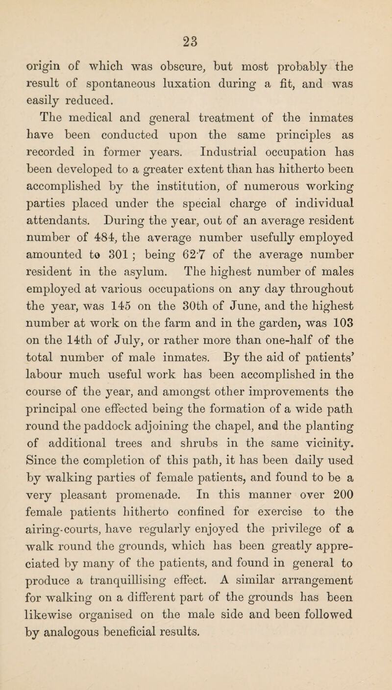 origin of which was obscure, but most probably the result of spontaneous luxation during a fit, and was easily reduced. The medical and general treatment of the inmates have been conducted upon the same principles as recorded in former years. Industrial occupation has been developed to a greater extent than has hitherto been accomplished by the institution, of numerous working parties placed under the special charge of individual attendants. During the year, out of an average resident number of 484, the average number usefully employed amounted to 301 ; being 62'7 of the average number resident in the asylum. The highest number of males employed at various occupations on any day throughout the year, w^as 145 on the 30th of June, and the highest number at work on the farm and in the garden, was 103 on the 14th of July, or rather more than one-half of the total number of male inmates. By the aid of patients’ labour much useful work has been accomplished in the course of the year, and amongst other improvements the principal one effected being the formation of a wide path round the paddock adjoining the chapel, and the planting of additional trees and shrubs in the same vicinity. Since the completion of this path, it has been daily used by walking parties of female patients, and found to be a very pleasant promenade. In this manner over 200 female patients hitherto confined for exercise to the airing-courts, have regularly enjoyed the privilege of a walk round the grounds, which has been greatly appre¬ ciated by many of the patients, and found in general to produce a fcranquillising effect. A similar arrangement for walking on a different part of the grounds has been likewise organised on the male side and been followed by analogous beneficial results.