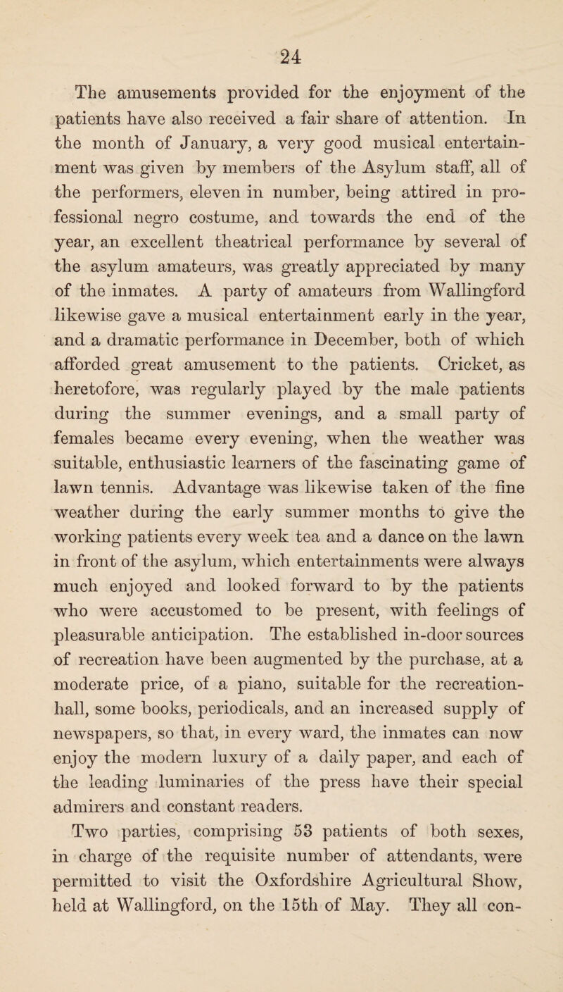 The amusements provided for the enjoyment of the patients have also received a fair share of attention. In the month of January, a very good musical entertain¬ ment was given by members of the Asylum staff, all of the performers, eleven in number, being attired in pro¬ fessional negro costume, and towards the end of the year, an excellent theatrical performance by several of the asylum amateurs, was greatly appreciated by many of the inmates. A party of amateurs from Wallingford likewise gave a musical entertainment early in the year, and a dramatic performance in December, both of which afforded great amusement to the patients. Cricket, as heretofore, was regularly played by the male patients during the summer evenings, and a small party of females became every evening, when the weather was suitable, enthusiastic learners of the fascinating game of lawn tennis. Advantage was likewise taken of the fine weather during the early summer months to give the working patients every week tea and a dance on the lawn in front of the asylum, which entertainments were always much enjoyed and looked forward to by the patients who were accustomed to be present, with feelings of pleasurable anticipation. The established in-door sources of recreation have been augmented by the purchase, at a moderate price, of a piano, suitable for the recreation- hall, some books, periodicals, and an increased supply of newspapers, so that, in every ward, the inmates can now enjoy the modern luxury of a daily paper, and each of the leading luminaries of the press have their special admirers and constant readers. Two parties, comprising 53 patients of both sexes, in charge of the requisite number of attendants, were permitted to visit the Oxfordshire Agricultural Show, held at Wallingford, on the 15th of May. They all con-