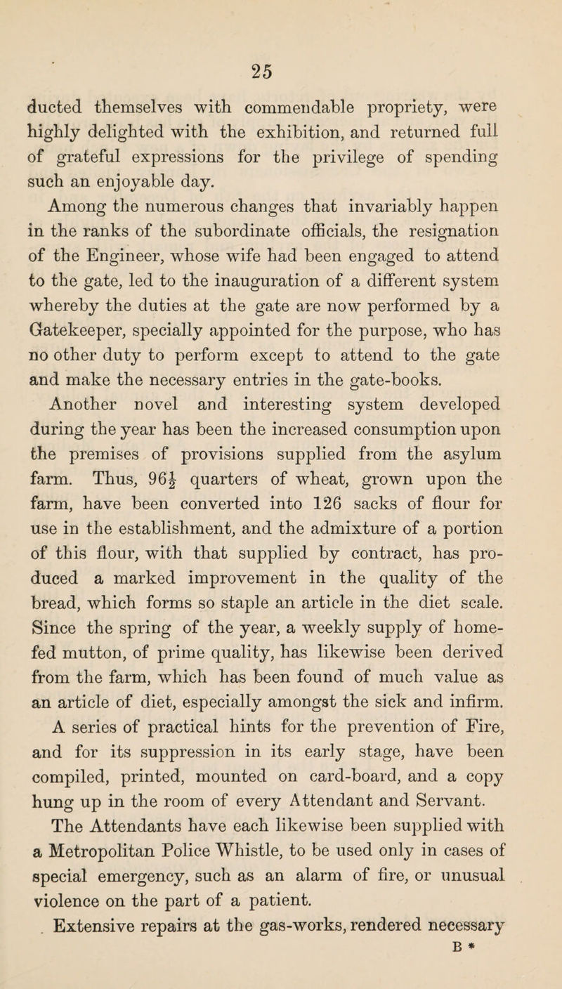 ducted themselves with commendable propriety, were highly delighted with the exhibition, and returned full of grateful expressions for the privilege of spending such an enjoyable day. Among the numerous changes that invariably happen in the ranks of the subordinate officials, the resignation of the Engineer, whose wife had been engaged to attend to the gate, led to the inauguration of a different system whereby the duties at the gate are now performed by a Gatekeeper, specially appointed for the purpose, who has no other duty to perform except to attend to the gate and make the necessary entries in the gate-books. Another novel and interesting system developed during the year has been the increased consumption upon the premises of provisions supplied from the asylum farm. Thus, 96J quarters of wheat, grown upon the farm, have been converted into 126 sacks of flour for use in the establishment, and the admixture of a portion of this flour, with that supplied by contract, has pro¬ duced a marked improvement in the quality of the bread, which forms so staple an article in the diet scale. Since the spring of the year, a weekly supply of home- fed mutton, of prime quality, has likewise been derived from the farm, which has been found of much value as an article of diet, especially amongst the sick and infirm. A series of practical hints for the prevention of Fire, and for its suppression in its early stage, have been compiled, printed, mounted on card-board, and a copy hung up in the room of every Attendant and Servant. The Attendants have each likewise been supplied with a Metropolitan Police Whistle, to be used only in cases of special emergency, such as an alarm of fire, or unusual violence on the part of a patient. Extensive repairs at the gas-works, rendered necessary B *