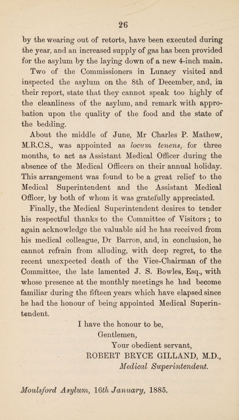 by the wearing out of retorts, have been executed during the year, and an increased supply of gas has been provided for the asylum by the laying down of a new 4-inch main. Two of the Commissioners in Lunacy visited and inspected the asylum on the 8th of December, and, in their report, state that they cannot speak too highly of the cleanliness of the asylum, and remark with appro¬ bation upon the quality of the food and the state of the bedding. About the middle of June, Mr Charles P. Mathew, M.R.C.S., was appointed as locum tenens, for three months, to act as Assistant Medical Officer during the absence of the Medical Officers on their annual holiday. This arrangement was found to be a great relief to the Medical Superintendent and the Assistant Medical Officer, by both of whom it was gratefully appreciated. Finally, the Medical Superintendent desires to tender his respectful thanks to the Committee of Visitors ; to again acknowledge the valuable aid he has received from his medical colleague, Dr Barron, and, in conclusion, he cannot refrain from alluding, with deep regret, to the recent unexpected death of the Vice-Chairman of the Committee, the late lamented J. S. Bowles, Esq., with whose presence at the monthly meetings he had become familiar during the fifteen years which have elapsed since he had the honour of being appointed Medical Superin¬ tendent. I have the honour to be, Gentlemen, Your obedient servant, ROBERT BRYCE GILLAND, M.D., Medical Superintendent. Moulsford Asylum, 16th January, 1885.