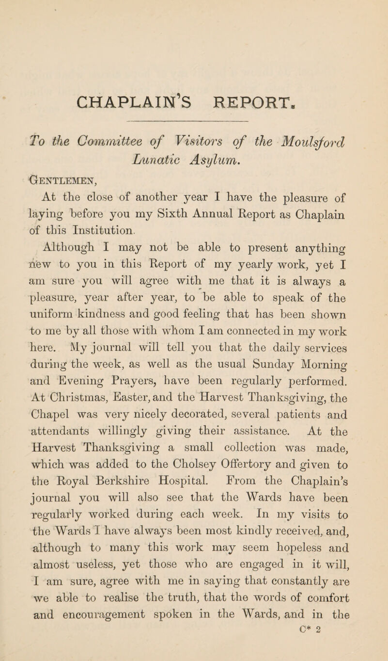 chaplain’s report. To the Committee of Visitors of the Moulsford Lunatic Asylum. Gentlemen, At the close of another year I have the pleasure of laying before you my Sixth Annual Report as Chaplain of this Institution. Although I may not be able to present anything hew to you in this Report of my yearly work, yet I am sure you will agree with me that it is always a pleasure, year after year, to be able to speak of the uniform kindness and good feeling that has been shown to me by all those with whom I am connected in my work here. My journal will tell you that the daily services during the week, as well as the usual Sunday Morning and Evening Prayers, have been regularly performed. At Christmas, Easter, and the Harvest Thanksgiving, the Chapel was very nicely decorated, several patients and attendants willingly giving their assistance. At the Harvest Thanksgiving a small collection was made, which was added to the Cholsey Offertory and given to the Royal Berkshire Hospital. From the Chaplains journal you will also see that the Wards have been regularly worked during each week. In my visits to the Wards I have always been most kindly received, and, although to many this work may seem hopeless and almost useless, yet those who are engaged in it will, I am sure, agree with me in saying that constantly are we able to realise the truth, that the words of comfort and encouragement spoken in the Wards, and in the C* 2