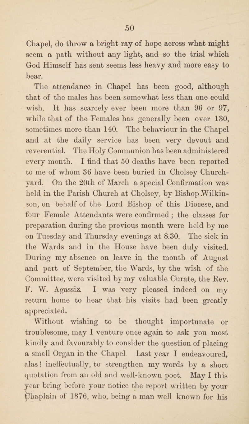 Chapel, do throw a bright ray of hope across what might seem a path without any light, and so the trial which God Himself has sent seems less heavy and more easy to bear. The attendance in Chapel has been good, although that of the males has been somewhat less than one could wish. It has scarcely ever been more than 96 or 97, while that of the Females has generally been over 130, sometimes more than 140. The behaviour in the Chapel and at the daily service has been very devout and reverential. The Holy Communion has been administered every month. I tind that 50 deaths have been reported to me of whom 36 have been buried in Cholsey Church¬ yard. On the 20th of March a special Confirmation was held in the Parish Church at Cholsey, by Bishop-Wilkin¬ son, on behalf of the Lord Bishop of this Diocese, and four Female Attendants were confirmed ; the classes for preparation during the previous month were held by me on Tuesday and Thursday evenings at 8.30. The sick in the Wards and in the House have been duly visited. During my absence on leave in the month of August and part of September, the Wards, by the wish of the Committee, were visited by my valuable Curate, the Rev. F. W. Agassiz. I was very pleased indeed on my return home to hear that his visits had been greatly appreciated. Without wishing to be thought importunate or troublesome, may I venture once again to ask you most kindly and favourably to consider the question of placing a small Organ in the Chapel. Last year I endeavoured, alas! ineffectually, to strengthen my words by a short quotation from an old and well-known poet. May I this year bring before your notice the report written by your Chaplain of 1876, who, being a man well known for his