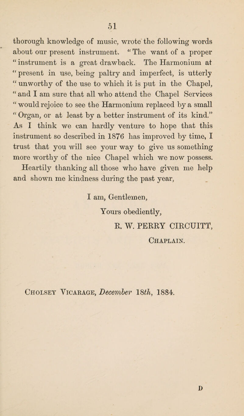 thorough knowledge of music, wrote the following words about our present instrument. “ The want of a proper “ instrument is a great drawback. The Harmonium at “ present in use, being paltry and imperfect, is utterly “ unworthy of the use to which it is put in the Chapel, “ and I am sure that all who attend the Chapel Services “ would rejoice to see the Harmonium replaced by a small “ Organ, or at least by a better instrument of its kind.” As I think we can hardly venture to hope that this instrument so described in 1876 has improved by time, I trust that you will see your way to give us something more worthy of the nice Chapel which we now possess. Heartily thanking all those who have given me help and shown me kindness during the past year, I am, Gentlemen, Yours obediently, R. W. PERRY CIRCUITT, Chaplain. Cholsey Vicarage, December 18th, 1884. D