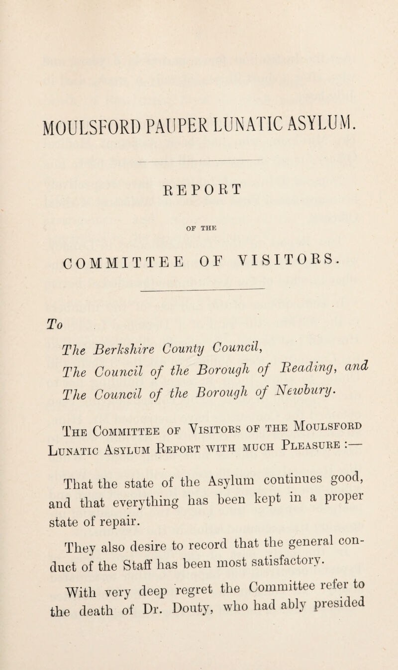 MOULSFORD PAUPER LUNATIC ASYLUM. REPORT OF THE COMMITTEE OF VISITORS. To The Berkshire County Council, The Council of the Borough of Beading, and The Council of the Borough of Newbury. The Committee of Visitors of the Moulsford Lunatic Asylum Report with much Pleasure That the state of the Asylum continues good, and that everything has been kept m a proper state of repair. They also desire to record that the general con¬ duct of the Staff has been most satisfactory. With very deep regret the Committee refer to the death of Dr. Douty, who had ably presided