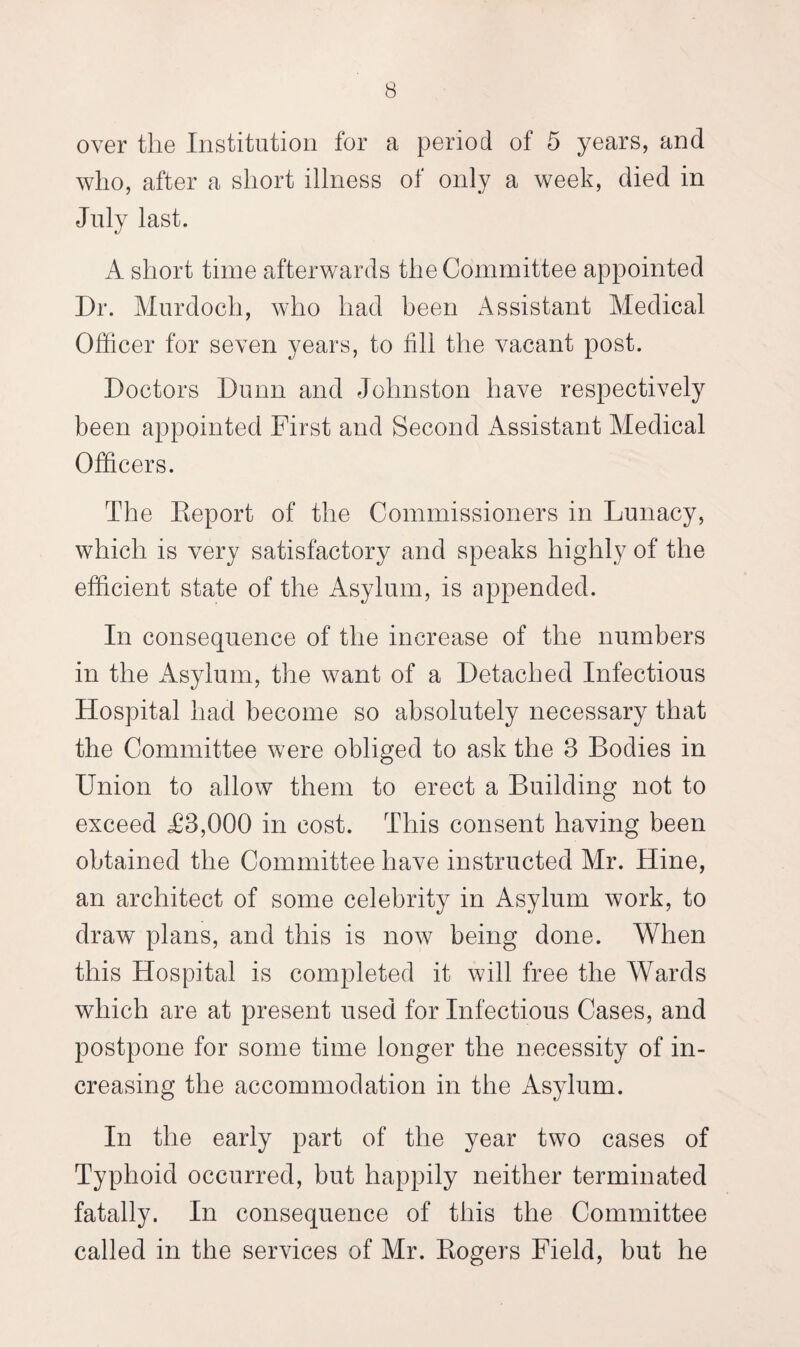 over the Institution for a period of 5 years, and who, after a short illness of only a week, died in July last. A short time afterwards the Committee appointed Dr. Murdoch, who had been Assistant Medical Officer for seven years, to fill the vacant post. Doctors Dunn and Johnston have respectively been appointed First and Second Assistant Medical Officers. The Report of the Commissioners in Lunacy, which is very satisfactory and speaks highly of the efficient state of the Asylum, is appended. In consequence of the increase of the numbers in the Asylum, the want of a Detached Infectious Hospital had become so absolutely necessary that the Committee were obliged to ask the 3 Bodies in Union to allow them to erect a Building not to exceed T3,000 in cost. This consent having been obtained the Committee have instructed Mr. Hine, an architect of some celebrity in Asylum work, to draw plans, and this is now being done. AVhen this Hospital is completed it will free the Wards which are at present used for Infectious Cases, and postpone for some time longer the necessity of in¬ creasing the accommodation in the Asylum. In the early part of the year two cases of Typhoid occurred, but happily neither terminated fatally. In consequence of this the Committee called in the services of Mr. Rogers Field, but he