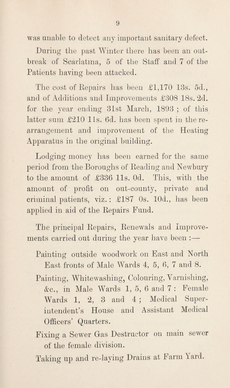 was unable to detect any important sanitary defect. During the past Winter there has been an out¬ break of Scarlatina, 5 of the Staff and 7 of the Patients having been attacked. The cost of Repairs has been £1,170 IBs. 5d., and of Additions and Improvements £308 18s. 2d. for the year ending 31st March, 1893 ; of this latter sum £210 11s. 6d. has been spent in the re¬ arrangement and improvement of the Heating Apparatus in the original building. Lodging money has been earned for the same period from the Boroughs of Reading and Newbury to the amount of £336 11s. Od. This, with the amount of profit on out-county, private and criminal patients, viz.: £187 Os. 10d., has been applied in aid of the Repairs Fund. The principal Repairs, Renewals and Improve¬ ments carried out during the year have been :—- Painting outside woodwork on East and North East fronts of Male Wards 4, 5, 6, 7 and 8. Painting, Whitewashing, Colouring, Varnishing, &c., in Male Wards 1, 5, 6 and 7 : Female Wards 1, 2, 3 and 4 ; Medical Super¬ intendent’s House and Assistant Medical Officers’ Quarters. Fixing a Sewer Gas Destructor on main sewer of the female division. Taking up and re-laying Drains at Farm lard.