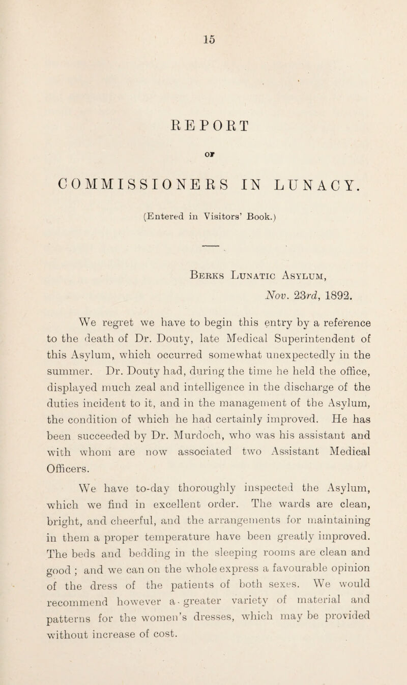 REPORT or COMMISSIONERS IN LUNACY. (Entered in Visitors’ Book.) Berks Lukatic Asylum, Nov. 23rd, 1892. We regret we have to begin this entry by a reference to the death of Dr. Donty, late Medical Superintendent of this Asylum, which occurred somewhat unexpectedly in the summer. Dr. Douty had, during the time he held the office, displayed much zeal and intelligence in the discharge of the duties incident to it, and in the management of the Asylum, the condition of which he had certainly improved. He has been succeeded by Dr. Murdoch, who was his assistant and with whom are now associated two Assistant Medical Officers. We have to-day thoroughly inspected the Asylum, which we find in excellent order. The wards are clean, bright, and cheerful, and the arrangements for maintaining in them a proper temperature have been greatly improved. The beds and bedding in the sleeping rooms are clean and good ; and we can on the whole express a favourable opinion of the dress of the patients of both sexes. W7e would recommend however a-greater variety of material and patterns for the women s dresses, which may be provided without increase of cost.