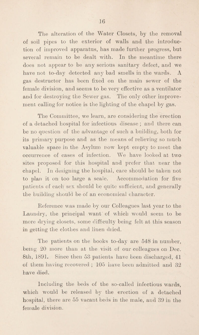 The alteration of the Water Closets, by the removal of soil pipes to the exterior of walls and the introduc¬ tion of improved apparatus, has made further progress, hut several remain to be dealt with. In the meantime there does not appear to be any serious sanitary defect, and we have not to-day detected any had smells in the wards. A gas destructor has been fixed on the main sewer of the female division, and seems to be very effective as a ventilator and for destroying the Sewer gas. The only other improve¬ ment calling for notice is the lighting of the chapel by gas. The Committee, we learn, are considering the erection of a detached hospital for infectious disease ; and there can be no question of the advantage of such a building, both for its primary purpose and as the means of relieving so much valuable space in the Asylum now kept empty to meet the occurrence of cases of infection. We have looked at two sites proposed for this hospital and prefer that near the chapel. In designing the hospital, care should be taken not to plan it on too large a scale. Accommodation for five patients of each sex should be quite sufficient, and generally the building should be of an economical character. Reference was made by our Colleagues last year to the Laundry, the principal want' of which would seem to be more drying closets, some difficulty being felt at this season in getting the clothes and linen dried. The patients on the books to-day are 548 in number, being 20 more than at the visit of our colleagues on Dec. 8th, 1891. Since then 53 patients have been discharged, 41 of them having recovered ; 105 have been admitted and 32 have died. Including the beds of the so-called infectious wards, which would be released by the erection of a detached hospital, there are 55 vacant beds in the male, and 39 in the female division.