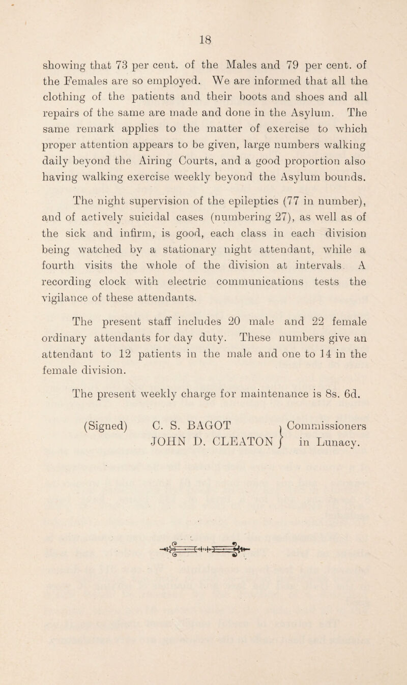 showing that 73 per cent, of the Males and 79 per cent, of the Females are so employed. We are informed that all the clothing of the patients and their boots and shoes and all repairs of the same are made and done in the Asylum. The same remark applies to the matter of exercise to which proper attention appears to be given, large numbers walking daily beyond the Airing Courts, and a good proportion also having walking exercise weekly beyond the Asylum bounds. The night supervision of the epileptics (77 in number), and of actively suicidal cases (numbering 27), as well as of the sick and infirm, is good, each class in each division being watched by a stationary night attendant, while a fourth visits the whole of the division at intervals. A recording clock with electric communications tests the vigilance of these attendants. The present staff includes 20 male and 22 female ordinary attendants for day duty. These numbers give an attendant to 12 patients in the male and one to 14 in the female division. The present weekly charge for maintenance is 8s. 6d.