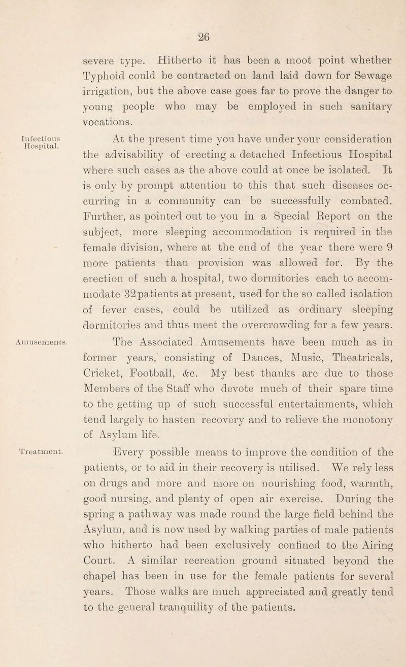 Infectious Hospital. Amusements. Treatment. severe type. Hitherto it has been a moot point whether Typhoid could be contracted on land laid down for Sewage irrigation, but the above case goes far to prove the danger to young people who may be employed in such sanitary vocations. At the present time you have under your consideration the advisability of erecting a detached Infectious Hospital where such cases as the above could at once be isolated. It is only by prompt attention to this that such diseases oc¬ curring in a community can be successfully combated. Further, as pointed out to you in a Special Report on the subject, more sleeping accommodation is required in the female division, where at the end of the year there were 9 more patients than provision was allowed for. By the erection of such a hospital, two dormitories each to accom¬ modate 32patients at present, used for the so called isolation of fever cases, could be utilized as ordinary sleeping dormitories and thus meet the overcrowding for a few years. The Associated Amusements have been much as in former years, consisting of Dances, Music, Theatricals, Cricket, Football, tfcc. My best thanks are due to those Members of the Staff who devote much of their spare time to the getting up of such successful entertainments, which tend largely to hasten recovery and to relieve the monotony of Asylum life. Every possible means to improve the condition of the patients, or to aid in their recovery is utilised. We rely less on drugs and more and more on nourishing food, warmth, good nursing, and plenty of open air exercise. During the spring a pathway was made round the large field behind the Asylum, and is now used by walking parties of male patients who hitherto had been exclusively confined to the Airing Court. A similar recreation ground situated beyond the chapel has been in use for the female patients for several years. Those walks are much appreciated and greatly tend to the general tranquility of the patients.