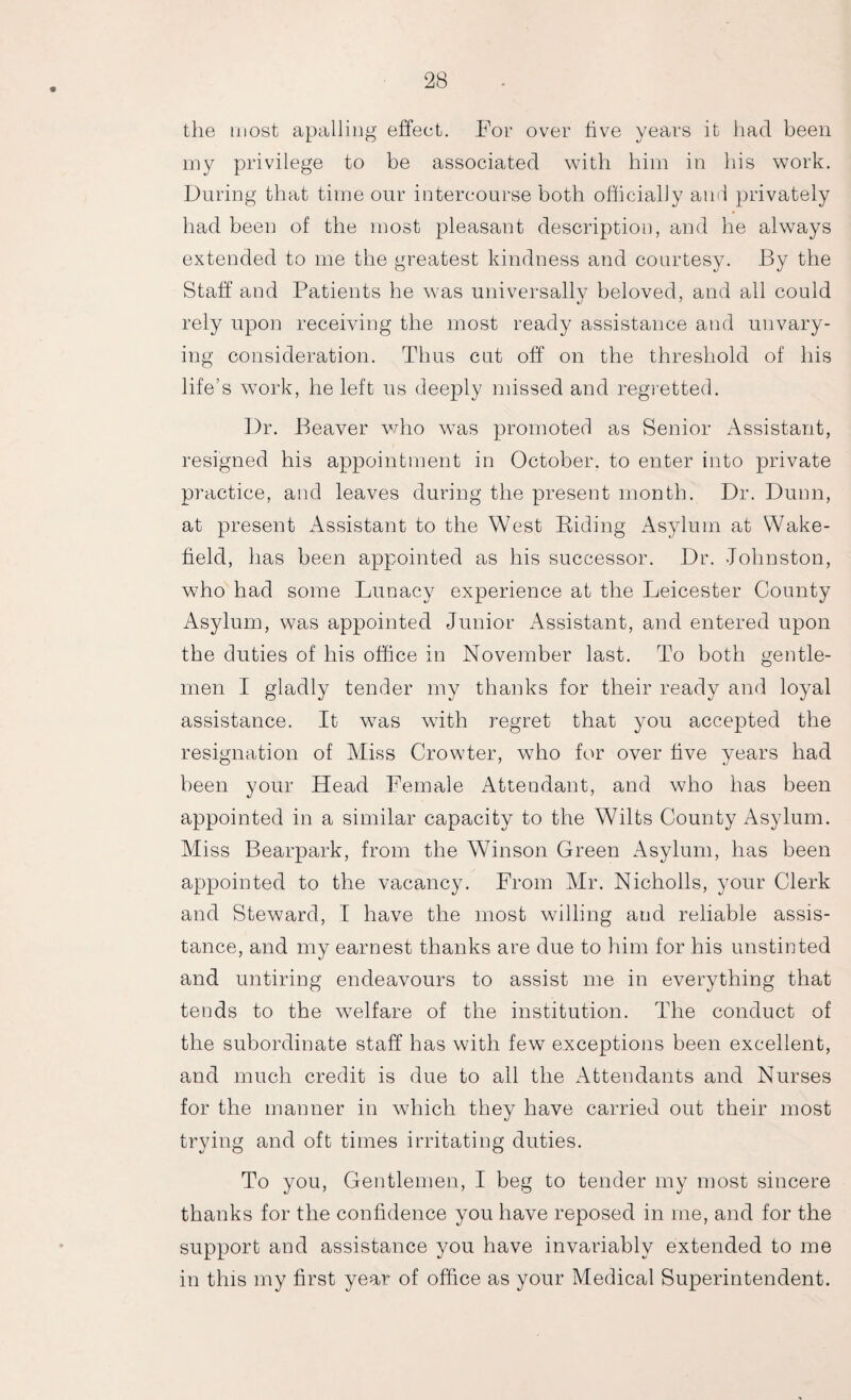 the most apalling effect. For over hve years it had been my privilege to be associated with him in his work. During that time our intercourse both officially and privately had been of the most pleasant description, and he always extended to me the greatest kindness and courtesy. By the Staff and Patients he was universally beloved, and all could rely upon receiving the most ready assistance and unvary¬ ing consideration. Thus cat off on the threshold of his life’s work, he left us deeply missed and regretted. Dr. Beaver who was promoted as Senior Assistant, resigned his appointment in October, to enter into private practice, and leaves during the present month. Dr. Dunn, at present Assistant to the West Biding Asylum at Wake¬ field, has been appointed as his successor. Dr. Johnston, who had some Lunacy experience at the Leicester County Asylum, was appointed Junior Assistant, and entered upon the duties of his office in November last. To both gentle¬ men I gladly tender my thanks for their ready and loyal assistance. It was with regret that you accepted the resignation of Miss Crowter, who for over five years had been your Head Female Attendant, and who has been appointed in a similar capacity to the Wilts County Asylum. Miss Bearpark, from the Winson Green Asylum, has been appointed to the vacancy. From Mr. Nicholls, your Clerk and Steward, I have the most willing and reliable assis¬ tance, and my earnest thanks are due to him for his unstinted and untiring endeavours to assist me in everything that tends to the welfare of the institution. The conduct of the subordinate staff has with few exceptions been excellent, and much credit is due to all the Attendants and Nurses for the manner in which they have carried out their most trying and oft times irritating duties. To you, Gentlemen, I beg to tender my most sincere thanks for the confidence you have reposed in me, and for the support and assistance you have invariably extended to me in this my first year of office as your Medical Superintendent.