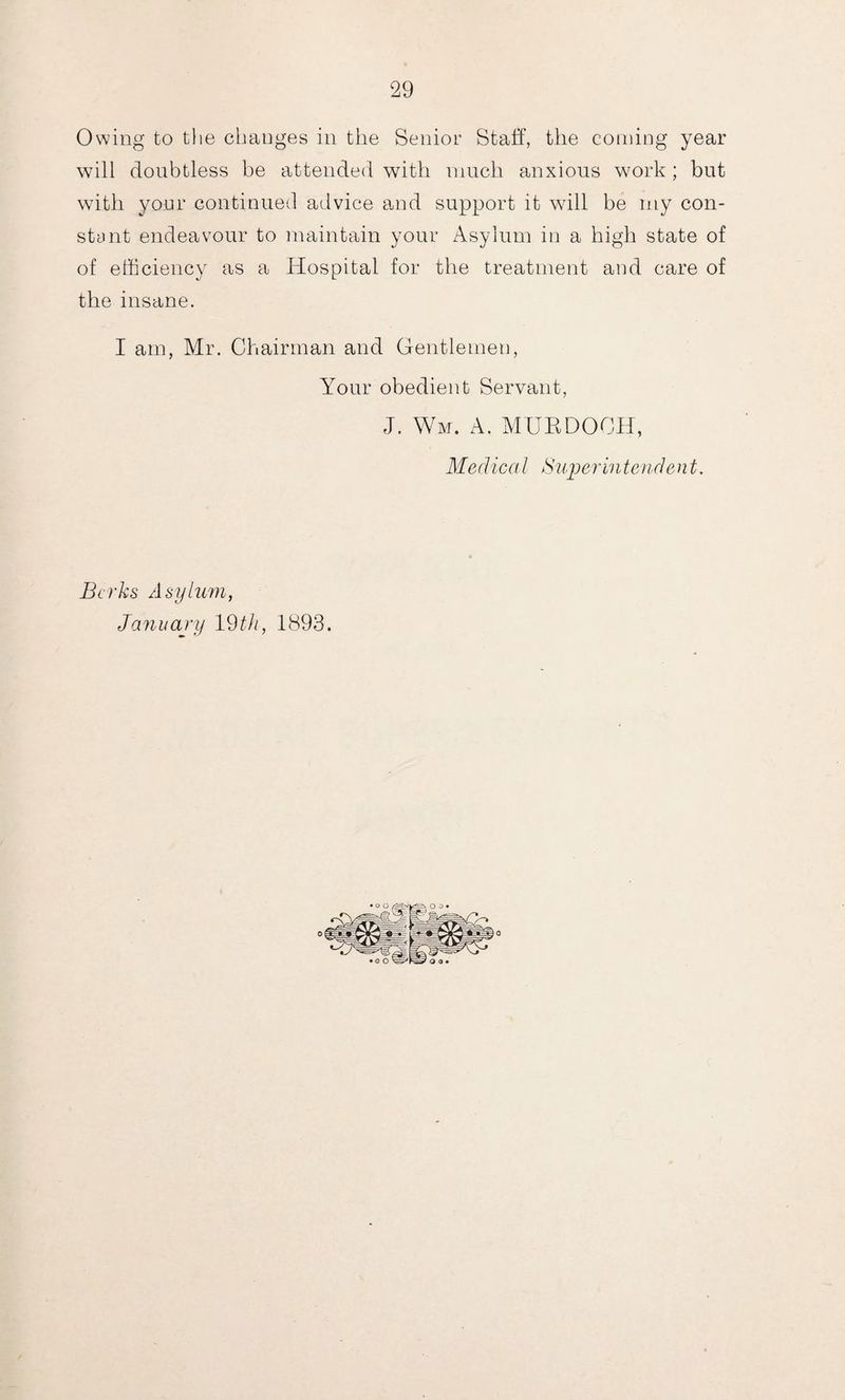 Owing to the changes in the Senior Staff, the corning year will doubtless be attended with much anxious work; but with your continued advice and support it will be my con- stunt endeavour to maintain your Asylum in a high state of of efficiency as a Hospital for the treatment and care of the insane. I am, Mr. Chairman and Gentlemen, Your obedient Servant, J. Wm. A. MURDOCH, Medical Superintendent. Berks Asylum, January 19 th, 1893.