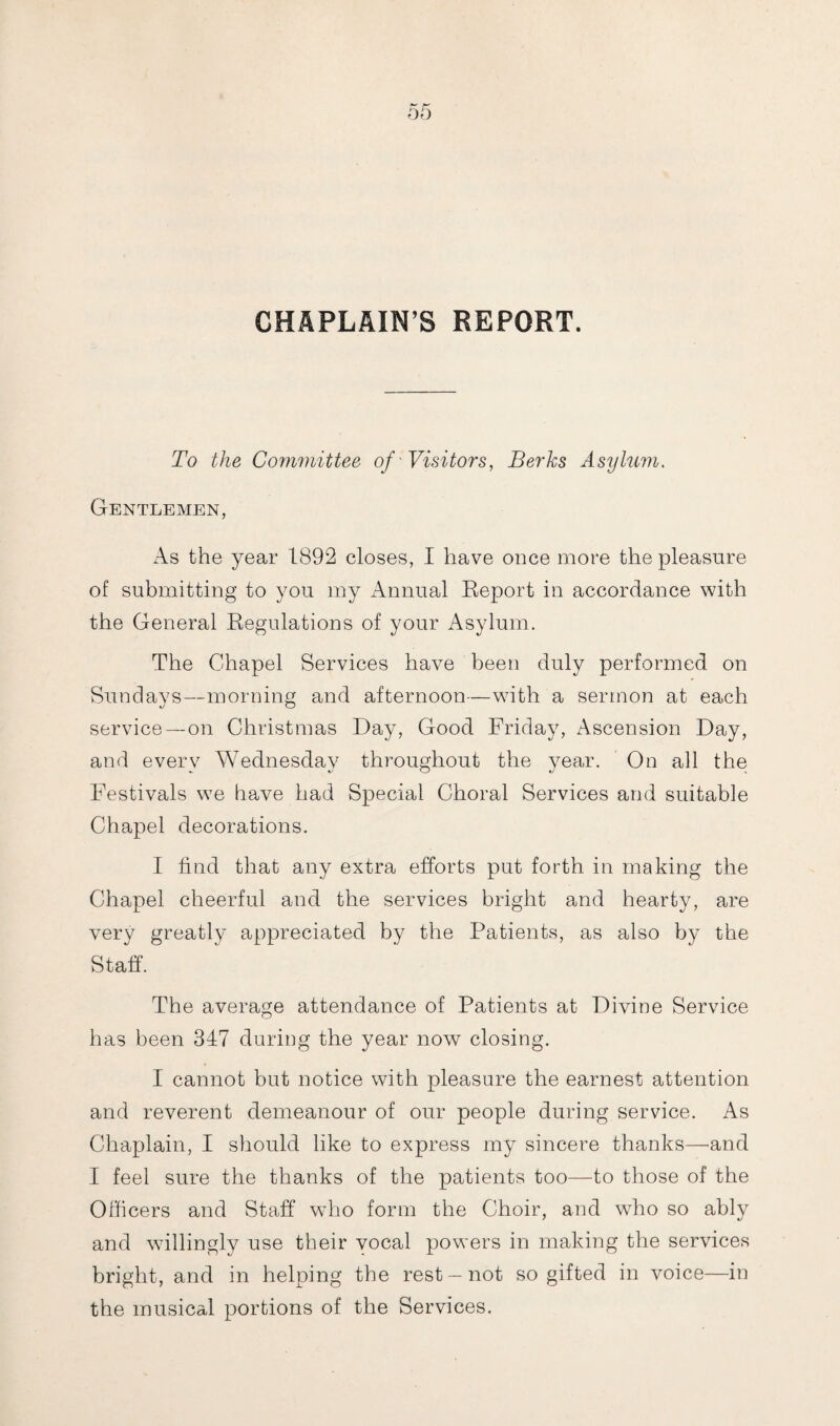 CHAPLAIN’S REPORT. To the Committee of Visitors, Berks Asylum. Gentlemen, As the year 1892 closes, I have once more the pleasure of submitting to you my Annual Report in accordance with the General Regulations of your Asylum. The Chapel Services have been duly performed on Sundays—morning and afternoon—with a sermon at each service—on Christmas Day, Good Friday, Ascension Day, and every Wednesday throughout the year. On all the Festivals we have had Special Choral Services and suitable Chapel decorations. I find that any extra efforts put forth in making the Chapel cheerful and the services bright and hearty, are very greatly appreciated by the Patients, as also by the Staff. The average attendance of Patients at Divine Service has been 347 during the year now closing. I cannot but notice with pleasure the earnest attention and reverent demeanour of our people during service. As Chaplain, I should like to express my sincere thanks—-and I feel sure the thanks of the patients too—to those of the Officers and Staff who form the Choir, and who so ably and willingly use their vocal powers in making the services bright, and in helping the rest —not so gifted in voice—in the musical portions of the Services.