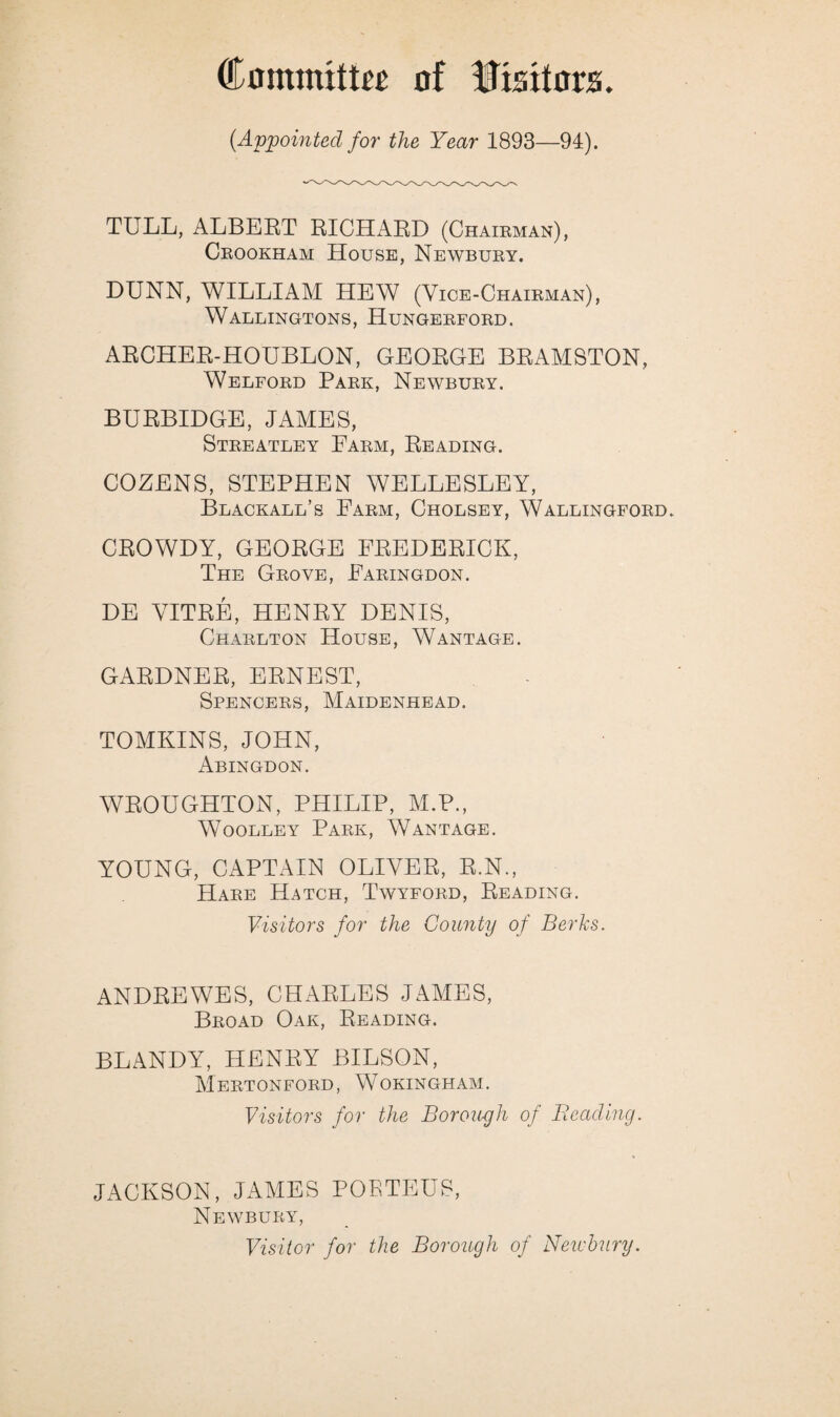 (Appointed for the Year 1893—94). TULL, ALBERT RICHARD (Chairman), Crookham House, Newbury. DUNN, WILLIAM HEW (Vice-Chairman), Wallingtons, Hungerford. ARCHER-HOUBLON, GEORGE BRAMSTON, Welford Park, Newbury. BURBIDGE, JAMES, Streatley Farm, Reading. COZENS, STEPHEN WELLESLEY, Blackall’s Farm, Cholsey, Wallingford. CROWDY, GEORGE FREDERICK, The Grove, Faringdon. DE VITRE, HENRY DENIS, Charlton House, Wantage. GARDNER, ERNEST, Spencers, Maidenhead. TOMKINS, JOHN, Abingdon. WROUGHTON, PHILIP, M.P., Woolley Park, Wantage. YOUNG, CAPTAIN OLIVER, R.N., Hare Hatch, Twyford, Reading. Visitors for the County of Berks. ANDREWES, CHARLES JAMES, Broad Oak, Reading. BLANDY, HENRY BILSON, Mertonford, Wokingham. Visitors for the Borough of Beading. JACKSON, JAMES POETEUS, Newbury, Visitor for the Borough of Newbury.