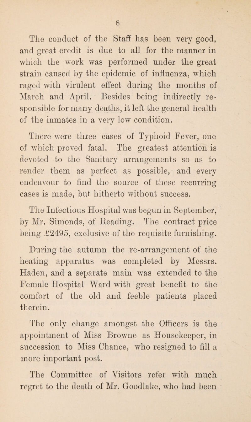 The conduct of the Staff has been very good, and great credit is due to all for the manner in which the work was performed under the great strain caused by the epidemic of influenza, which raged with virulent effect during the months of March and April. Besides being indirectly re¬ sponsible for many deaths, it left the general health of the inmates in a very low condition. There were three cases of Typhoid Fever, one of which proved fatal. The greatest attention is devoted to the Sanitary arrangements so as to render them as perfect as possible, and every endeavour to find the source of these recurring cases is made, but hitherto without success. The Infectious Hospital was begun in September, by Mr. Simonds, of Reading. The contract price being T2495, exclusive of the requisite furnishing. During the autumn the re-arrangement of the heating apparatus was completed by Messrs. Haden, and a separate main was extended to the Female Hospital Ward with great benefit to the comfort of the old and feeble patients placed therein. The only change amongst the Officers is the appointment of Miss Browne as Housekeeper, in succession to Miss Chance, who resigned to fill a more important post. The Committee of Visitors refer with much regret to the death of Mr. Goodlake, who had been