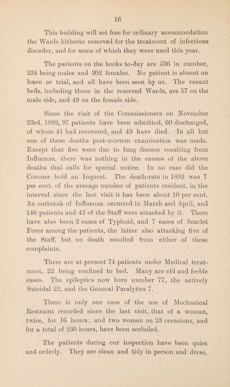 This building will set free for ordinary accommodation the Wards hitherto reserved for the treatment of infectious disorder, and for some of which they were used this year. The patients on the books to-day are 536 in number, 234 being males and 302 females. No patient is absent on leave or trial, and all have been seen by us. The vacant beds, including those in the reserved Wards, are 57 on the male side, and 49 on the female side. Since the visit of the Commissioners on November 23rd, 1892, 97 patients have been admitted, 60 discharged, of whom 41 had recovered, and 49 have died. In all but one of these deaths post-mortem examination was made. Except that five were due to lung disease resulting from Influenza, there was nothing in the causes of the above deaths that calls for special notice. In no case did the Coroner hold an Inquest. The death-rate in 1892 was 7 per cent, of the average number of patients resident, in the interval since the last visit it has been about 10 per cent. An outbreak of Influenza occurred in March and April, and 146 patients and 42 of the Staff were attacked by it. There have also been 2 cases of Typhoid, and 7 cases of Scarlet Fever among the patients, the latter also attacking five of the Staff, but no death resulted from either of these complaints. There are at present 74 patients under Medical treat¬ ment, 22 being confined to bed. Many are old and feeble cases. The epileptics now here number 77, the actively Suicidal 22, and the General Paralytics 7. There is only one case of the use of Mechanical Restraint recorded since the last visit, that of a woman, twice, for 16 hours; and two women on 23 occasions, and for a total of 230 hours, have been secluded. The patients during our inspection have been quiet and orderly. They are clean and tidy in person and dress,