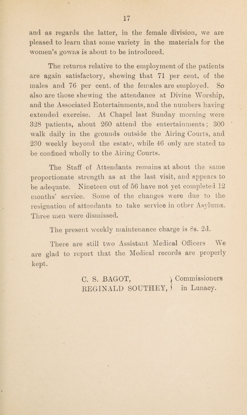 and as regards the latter, in the female division, we are pleased to learn that some variety in the materials for the women’s gowns is about to be introduced. The returns relative to the employment of the patients are again satisfactory, shewing that 71 per cent, of the males and 76 per cent, of the females are employed. So also are those shewing the attendance at Divine Worship, and the Associated Entertainments, and the numbers having extended exercise. At Chapel last Sunday morning were 328 patients, about 260 attend the entertainments; 300 walk daily in the grounds outside the Airing Courts, and 230 weekly beyond the estate, while 46 only are stated to be confined wholly to the Airing Courts. The Staff of Attendants remains at about the same proportionate strength as at the last visit, and appears to be adequate. Nineteen out of 56 have not yet completed 12 months’ service. Some of the changes were due to the resignation of attendants to take service in other Asylums. Three men were dismissed. The present weekly maintenance charge is 8s. 2d. There are still two Assistant Medical Officers We are glad to report that the Medical records are properly kept.