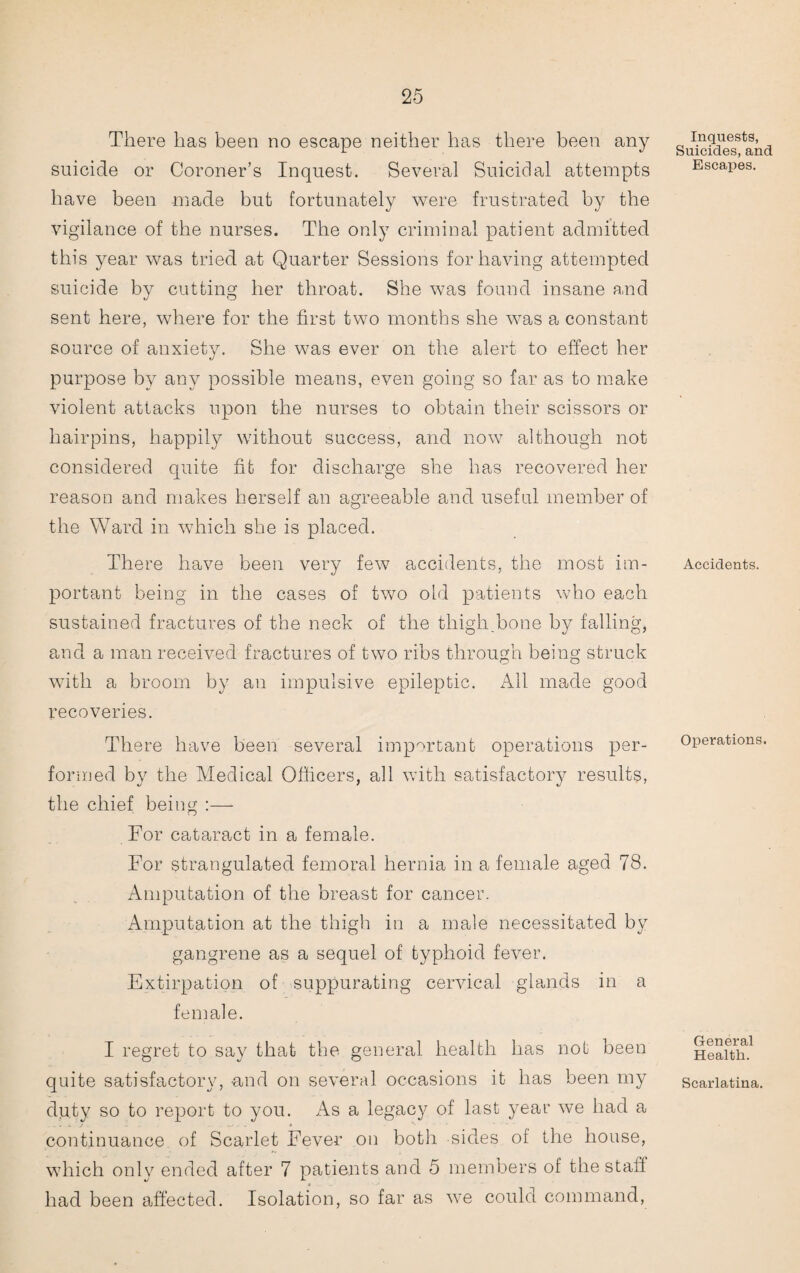 There has been no escape neither has there been any suicide or Coroner’s Inquest. Several Suicidal attempts have been made but fortunately were frustrated by the vigilance of the nurses. The only criminal patient admitted this year was tried at Quarter Sessions for having attempted suicide by cutting her throat. She was found insane and sent here, where for the first two months she was a constant source of anxiety. She was ever on the alert to effect her purpose by any possible means, even going so far as to make violent attacks upon the nurses to obtain their scissors or hairpins, happily without success, and now although not considered quite fit for discharge she has recovered her reason and makes herself an agreeable and useful member of the Ward in which she is placed. There have been very few accidents, the most im¬ portant being in the cases of two old patients who each sustained fractures of the neck of the thigh bone by falling, and a man received fractures of two ribs through being struck with a broom by an impulsive epileptic. All made good recoveries. There have been several important operations per¬ formed by the Medical Officers, all with satisfactory results, the chief being :— For cataract in a female. For strangulated femoral hernia in a female aged 78. Amputation of the breast for cancer. Amputation at the thigh in a male necessitated by gangrene as a sequel of typhoid fever. Extirpation of suppurating cervical glands in a female. I regret to say that the general health has not been quite satisfactory, and on several occasions it has been my duty so to report to you. As a legacy of last yeai’ we had a continuance of Scarlet Fever on both sides of the house, which only ended after 7 patients and 5 members of the staff had been affected. Isolation, so far as we could command, Inquests, Suicides, and Escapes. Accidents. Operations. General Health. Scarlatina.