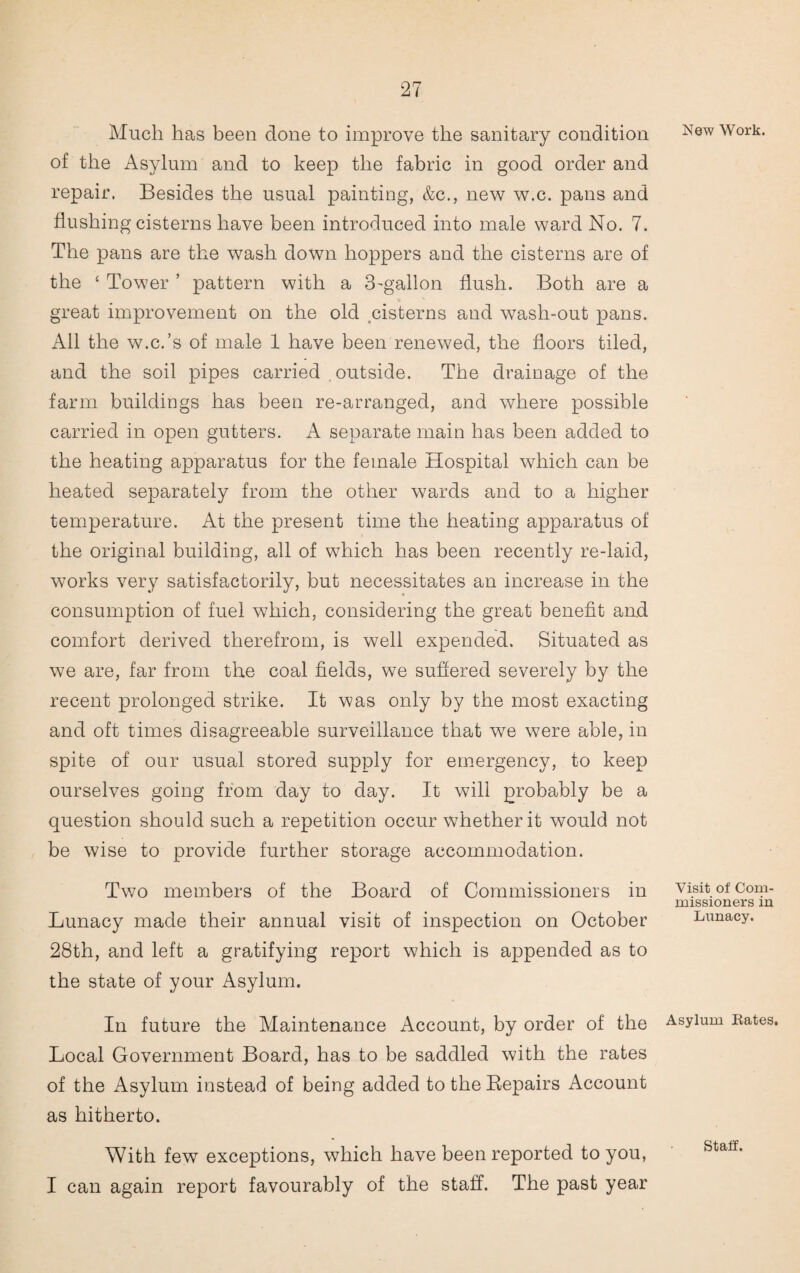 Much has been done to improve the sanitary condition of the Asylum and to keep the fabric in good order and repair. Besides the usual painting, &c., new w.c. pans and flushing cisterns have been introduced into male ward No. 7. The pans are the wash down hoppers and the cisterns are of the ‘ Tower ’ pattern with a 3'gallon flush. Both are a great improvement on the old cisterns and wash-out pans. All the w.c.’s of male 1 have been renewed, the floors tiled, and the soil pipes carried outside. The drainage of the farm buildings has been re-arranged, and where possible carried in open gutters. A separate main has been added to the heating apparatus for the female Hospital which can be heated separately from the other wards and to a higher temperature. At the present time the heating apparatus of the original building, all of which has been recently re-laid, works very satisfactorily, but necessitates an increase in the consumption of fuel which, considering the great benefit and comfort derived therefrom, is well expended. Situated as we are, far from the coal fields, we suffered severely by the recent prolonged strike. It was only by the most exacting and oft times disagreeable surveillance that we were able, in spite of our usual stored supply for emergency, to keep ourselves going from day to day. It will probably be a question should such a repetition occur whether it would not be wise to provide further storage accommodation. Two members of the Board of Commissioners in Lunacy made their annual visit of inspection on October 28th, and left a gratifying report which is appended as to the state of your Asylum. In future the Maintenance Account, by order of the Local Government Board, has to be saddled with the rates of the Asylum instead of being added to the Bepairs Account as hitherto. With few exceptions, which have been reported to you, I can again report favourably of the staff. The past year New Work. Visit of Com¬ missioners in Lunacy. Asylum Rates. Staff.