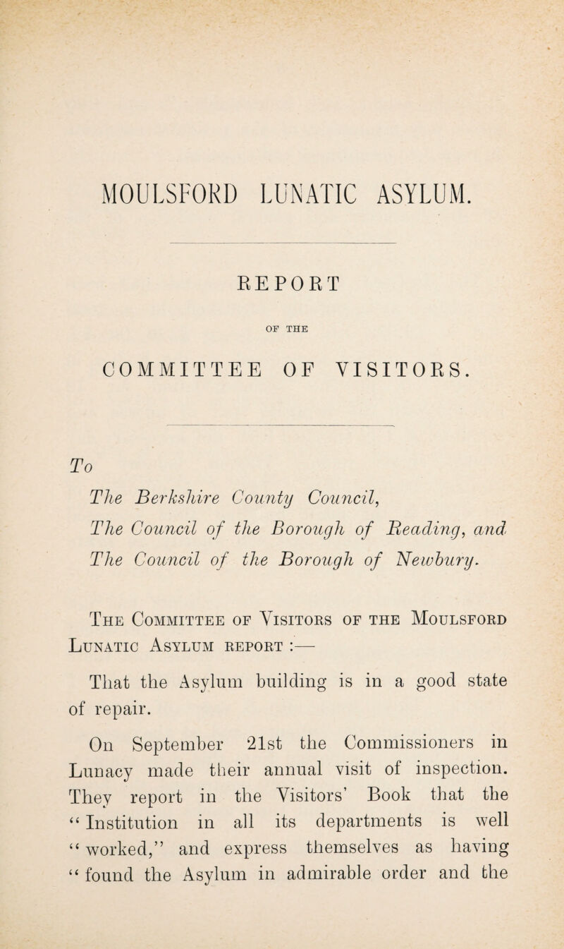 MOULSFORD LUNATIC ASYLUM. REPORT OF THE COMMITTEE OF VISITOKS. To The Berkshire County Council, The Council of the Borough of Beading, and' The Council of the Borough of Newbury. The Committee of Visitors of the Moulsford Lunatic Asylum report :— That the Asylum building is in a good state of repair. On September 21st the Commissioners in Lunacy made their annual visit ol inspection. They report in the Visitors’ Book that the “ Institution in all its departments is well “worked,” and express themselves as having “ found the Asylum in admirable order and the