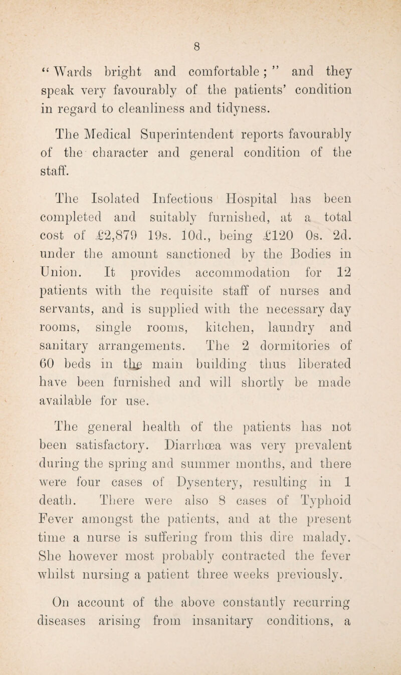 “ Wards bright and comfortable; ” and they speak very favourably of the patients’ condition in regard to cleanliness and tidyness. The Medical Superintendent reports favourably of the character and general condition of the staff. The Isolated Infectious Hospital has been completed and suitably furnished, at a total cost of <£2,879 19s. 10d., being £120 Os. 2d. under the amount sanctioned by the Bodies in Union. It provides accommodation for 12 patients with the requisite staff of nurses and servants, and is supplied with the necessary day rooms, single rooms, kitchen, laundry and sanitary arrangements. The 2 dormitories of 60 beds in tli£ main building thus liberated have been furnished and will shortly be made available for use. The general health of the patients has not been satisfactory. Diarrhoea was very prevalent during the spring and summer months, and there were four cases of Dysentery, resulting in 1 death. There were also 8 cases of Typhoid Fever amongst the patients, and at the present time a nurse is suffering from this dire malady. She however most probably contracted the fever whilst nursing a patient three weeks previously. On account of the above constantly recurring diseases arising from insanitary conditions, a