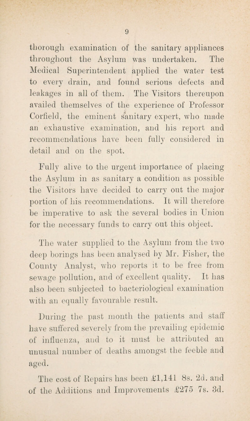 thorough examination of the sanitary appliances throughout the Asylum was undertaken. The Medical Superintendent applied the water test to every drain, and found serious defects and leakages in all of them. The Visitors thereupon availed themselves of the experience of Professor Corfield, the eminent Sanitary expert, who made an exhaustive examination, and his report and recommendations have been fully considered in detail and on the spot. Fully alive to the urgent importance of placing the Asylum in as sanitary a condition as possible the Visitors have decided to carry out the maior portion of his recommendations. It will therefore be imperative to ask the several bodies in Union for the necessary funds to carry out this object. The water supplied to the Asylum from the two deep borings has been analysed by Air. Fisher, the County Analyst, who reports it to be free from sewage pollution, and of excellent quality. It has also been subjected to bacteriological examination with an equally favourable result. During the past month the patients and staff have suffered severely from the prevailing epidemic of influenza, and to it must be attributed an unusual number of deaths amongst the feeble and aged. The cost of Piepairs has been <£1,141 8s. 2d. and of the Additions and Improvements £275 7s. 3d.