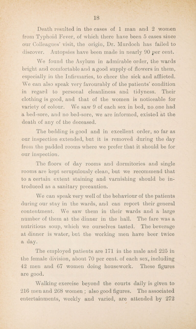 Death resulted in the cases of 1 man and 2 women from Typhoid Fever, of which there have been 5 cases since our Colleagues’ visit, the origin, Dr. Murdoch has failed to discover. Autopsies have been made in nearly 90 per cent. We found the Asylum in admirable order, the wards bright and comfortable and a good supply of flowers in them, especially in the Infirmaries, to cheer the sick and afflicted. We can also speak very favourably of the patients’ condition in regard to personal cleanliness and tidyness. Their clothing is good, and that of the women is noticeable for variety of colour. We saw 9 of each sex in bed, no one had a bed-sore, and no bed-sore, we are informed, existed at the death of any of the deceased. The bedding is good and in excellent order, so far as our inspection extended, but it is removed during the day from the padded rooms where we prefer that it should be for our inspection. The floors of day rooms and dormitories and single rooms are kept scrupulously clean, but wTe recommend that to a certain extent staining and varnishing should be in¬ troduced as a sanitary precaution. We can speak very well of the behaviour of the patients during our stay in the wards, and can report their general contentment. We saw them in their wards and a large number of them at the dinner in the hall. The fare was a nutritious soup, which we ourselves tasted. The beverage at dinner is water, but the working men have beer twice a day. The employed patients are 171 in the male and 225 in the female division, about 70 per cent, of each sex, including 42 men and 67 women doing housework. These figures are good. Walking exercise beyond the courts daily is given to 216 men and 268 women ; also good figures. The associated entertainments, weekly and varied, are attended by 272