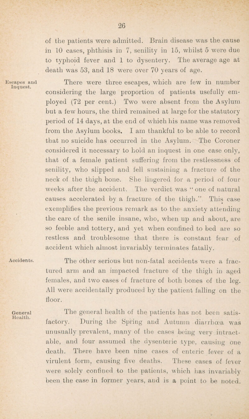 Escapes and Inquest. Accidents. General Health. of the patients were admitted. Brain disease was the cause in 10 cases, phthisis in 7, senility in 15, whilst 5 were due to typhoid fever and 1 to dysentery. The average age at death was 53, and 18 were over 70 years of age. There were three escapes, which are few in number considering the large proportion of patients usefully em¬ ployed (72 per cent.) Two were absent from the Asylum but a few hours, the third remained at large for the statutory period of 14 days, at the end of which his name was removed from the Asylum books. I am thankful to be able to record that no suicide has occurred in the Asylum. The Coroner considered it necessary to hold an inquest in one case onty, that of a female patient suffering from the restlessness of senility, who slipped and fell sustaining a fracture of the neck of the thigh bone. She lingered for a period of four weeks after the accident. The verdict was “ one of natural causes accelerated by a fracture of the thigh.” This case exemplifies the previous remark as to the anxiety attending the care of the senile insane, who, when up and about, are so feeble and tottery, and yet when confined to bed are so restless and troublesome that there is constant fear of accident which almost invariably terminates fatally. The other serious but non-fatal accidents were a frac¬ tured arm and an impacted fracture of the thigh in aged females, and two cases of fracture of both bones of the leg. All were accidentally produced by the patient falling on the floor. The general health of the patients has not been satis¬ factory. During the Spring and Autumn diarrhoea was unusually prevalent, many of the cases being very intract¬ able, and four assumed the dysenteric type, causing one death. There have been nine cases of enteric fever of a virulent form, causing five deaths. These cases of fever were solely confined to the patients, which has invariably been the case in former years, and is a point to be noted.