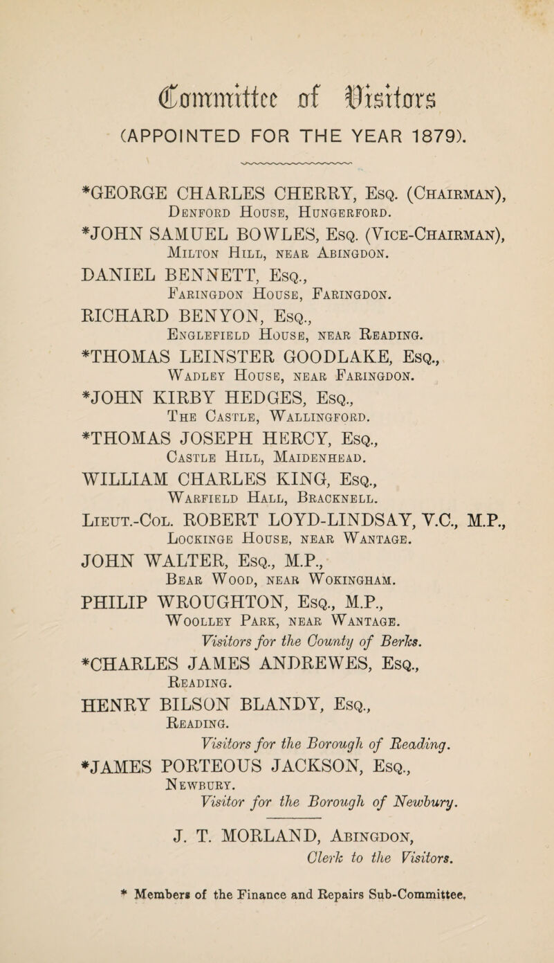 Committee of Trsrtors (APPOINTED FOR THE YEAR 1879). *GEORGE CHARLES CHERRY, Esq. (Chairman), Dbnford House, Hungerford. *JOHN SAMUEL BOWLES, Esq. (Vice-Chairman), Milton Hill, near Abingdon. DANIEL BENNETT, Esq, Faringdon House, Faringdon. RICHARD BENYON, Esq, Englefield House, near Reading. *THOMAS LEINSTER GOODLAKE, Esq, Wadley House, near Faringdon. *JOHN KIRBY HEDGES, Esq, The Castle, Wallingford. *THOMAS JOSEPH HERCY, Esq, Castle Hill, Maidenhead. WILLIAM CHARLES KING, Esq, Warfield Hall, Bracknell. Lieut.-Col. ROBERT LOYD-LINDSAY, V.C, M.P, Lockinge House, near Wantage. JOHN WALTER, Esq, M.P, Bear Wood, near W'okingham. PHILIP WROUGHTON, Esq, M.P, Woolley Park, near Wantage. Visitors for the County of Berks. ^CHARLES JAMES ANDREWES, Esq, Reading. HENRY BILSON BLANDY, Esq, Reading. Visitors for the Borough of Beading. *JAMES PORTEOUS JACKSON, Esq, Newbury. Visitor for the Borough of Newbury. J. T. MORLAND, Abingdon, Clerk to the Visitors. * Members of the Finance and Repairs Sub-Committee,