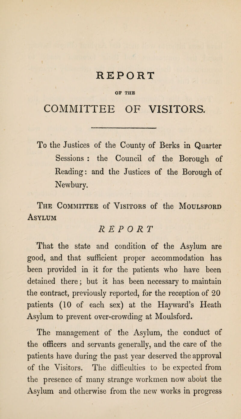 OF THE COMMITTEE OF VISITORS. To the Justices of the County of Berks in Quarter Sessions : the Council of the Borough of Reading: and the Justices of the Borough of Newbury. The Committee of Visitors of the Moulsford Asylum REPORT That the state and condition of the Asylum are good, and that sufficient proper accommodation has been provided in it for the patients who have been detained there; but it has been necessary to maintain the contract, previously reported, for the reception of 20 patients (10 of each sex) at the Hayward’s Heath Asylum to prevent over-crowding at Moulsford. The management of the Asylum, the conduct of the officers and servants generally, and the care of the patients have during the past year deserved the approval of the Visitors. The difficulties to be expected from the presence of many strange workmen now about the Asylum and otherwise from the new works in progress
