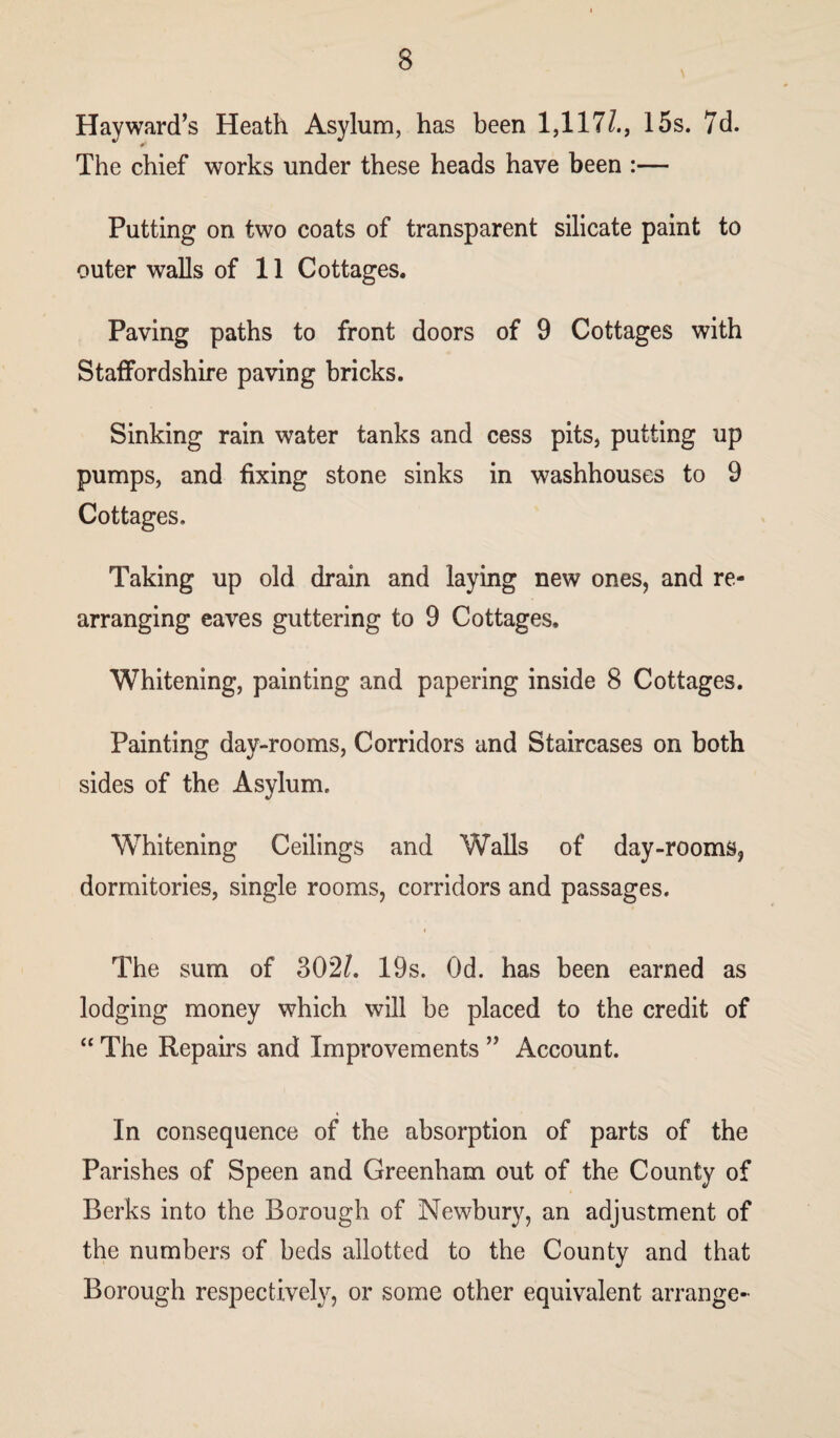 Hayward’s Heath Asylum, has been 1,117/., 15s. 7d. The chief works under these heads have been :— Putting on two coats of transparent silicate paint to outer walls of 11 Cottages. Paving paths to front doors of 9 Cottages with Staffordshire paving bricks. Sinking rain water tanks and cess pits, putting up pumps, and fixing stone sinks in washhouses to 9 Cottages. Taking up old drain and laying new ones, and re¬ arranging eaves guttering to 9 Cottages. Whitening, painting and papering inside 8 Cottages. Painting day-rooms, Corridors and Staircases on both sides of the Asylum. Whitening Ceilings and Walls of day-rooms, dormitories, single rooms, corridors and passages. i The sum of 302/. 19s. Od. has been earned as lodging money which will be placed to the credit of “ The Repairs and Improvements ” Account. In consequence of the absorption of parts of the Parishes of Speen and Greenham out of the County of Berks into the Borough of Newbury, an adjustment of the numbers of beds allotted to the County and that Borough respectively, or some other equivalent arrange-