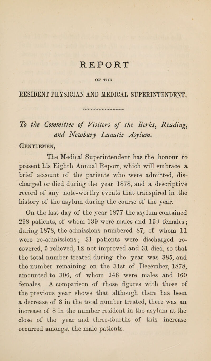 OF THE RESIDENT PHYSICIAN AND MEDICAL SUPERINTENDENT. To the Committee of Visitors of the Berks, Reading, and Newbury Lunatic Asylum. Gentlemen, The Medical Superintendent has the honour to present his Eighth Annual Report, which will embrace a brief account of the patients who were admitted, dis¬ charged or died during the year 1878, and a descriptive record of any note-worthy events that transpired in .the history of the asylum during the course of the year. On the last day of the year 1877 the asylum contained 298 patients, of whom 139 were males and 159 females; during 1878, the admissions numbered 87, of whom 11 were re-admissions; 31 patients were discharged re¬ covered, 5 relieved, 12 not improved and 31 died, so that the total number treated during the year was 385, and the number remaining on the 31st of December, 1878, amounted to 306, of whom 146 were males and 160 females. A comparison of those figures with those of the previous year shows that although there has been a decrease of 8 in the total number treated, there was an increase of 8 in the number resident in the asylum at the close of the year and three-fourths of this increase occurred amongst the male patients.