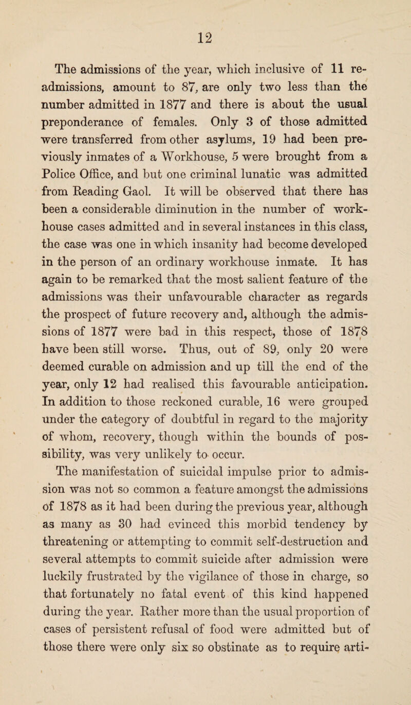 The admissions of the year, which inclusive of 11 re¬ admissions, amount to 87, are only two less than the number admitted in 1877 and there is about the usual preponderance of females. Only 3 of those admitted were transferred from other asylums, 19 had been pre¬ viously inmates of a Workhouse, 5 were brought from a Police Office, and but one criminal lunatic was admitted from Reading Gaol. It will be observed that there has been a considerable diminution in the number of work- house cases admitted and in several instances in this class, the case was one in which insanity had become developed in the person of an ordinary workhouse inmate. It has again to be remarked that the most salient feature of the admissions was their unfavourable character as regards the prospect of future recovery and, although the admis¬ sions of 1877 were bad in this respect, those of 1878 have been still worse. Thus, out of 89, only 20 were deemed curable on admission and up till the end of the year, only 12 had realised this favourable anticipation. * In addition to those reckoned curable, 16 were grouped under the category of doubtful in regard to the majority of whom, recovery, though within the bounds of pos¬ sibility, was very unlikely to occur. The manifestation of suicidal impulse prior to admis¬ sion was not so common a feature amongst the admissions of 1878 as it had been during the previous year, although as many as 30 had evinced this morbid tendency by threatening or attempting to commit self-destruction and several attempts to commit suicide after admission were luckily frustrated by the vigilance of those in charge, so that fortunately no fatal event of this kind happened during the year. Rather more than the usual proportion of cases of persistent refusal of food were admitted but of those there were only six so obstinate as to require arti-