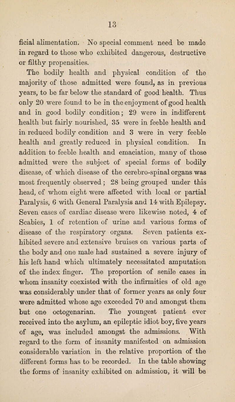 ficial alimentation. No special comment need be made in regard to those who exhibited dangerous, destructive or filthy propensities. The bodily health and ph3rsical condition of the majority of those admitted were found, as in previous years, to be far below the standard of good health. Thus only 20 were found to be in the enjoyment of good health and in good bodily condition; 29 were in indifferent health but fairly nourished, 35 were in feeble health and in reduced bodily condition and 3 were in very feeble health and greatly reduced in physical condition. In addition to feeble health and emaciation, many of those admitted were the subject of special forms of bodily disease, of which disease of the cerebro-spinal organs was most frequently observed; 28 being grouped under this head, of whom eight were affected with local or partial Paralysis, 6 with General Paralysis and 14 with Epilepsy. Seven cases of cardiac disease were likewise noted, 4 of Scabies, 1 of retention of urine and various forms of disease of the respiratory organs. Seven patients ex¬ hibited severe and extensive bruises on various parts of the body and one male had sustained a severe injury of his left hand which ultimately necessitated amputation of the index finger. The proportion of senile cases in whom insanity coexisted with the infirmities of old age was considerably under that of former years as only four were admitted whose age exceeded 70 and amongst them but one octogenarian. The youngest patient ever received into the asylum, an epileptic idiot boy, five years of age, was included amongst the admissions. With regard to the form of insanity manifested on admission considerable variation in the relative proportion of the different forms has to be recorded. In the table showing the forms of insanity exhibited on admission, it will be