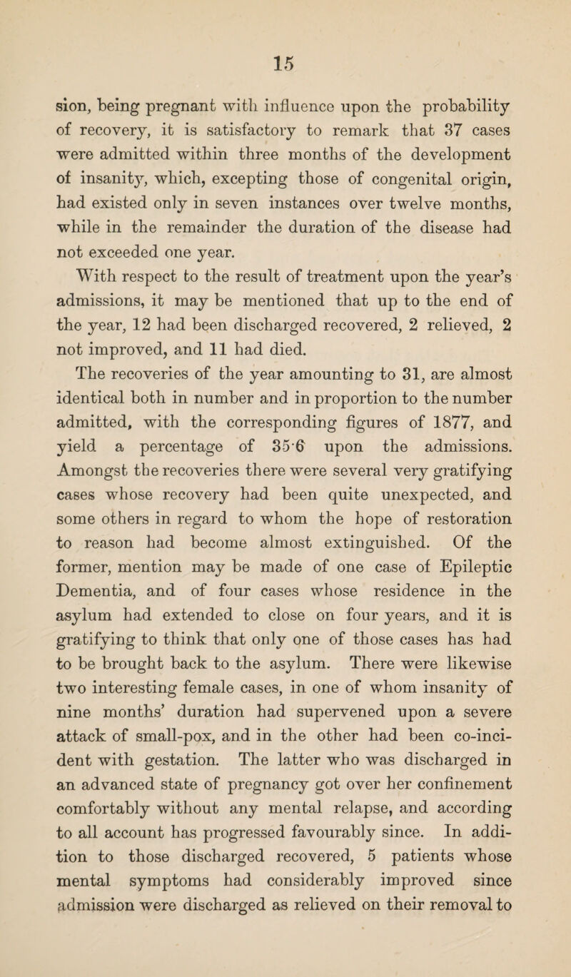 sion, being pregnant with influence upon the probability of recovery, it is satisfactory to remark that 37 cases were admitted within three months of the development of insanity, which, excepting those of congenital origin, had existed only in seven instances over twelve months, while in the remainder the duration of the disease had not exceeded one year. With respect to the result of treatment upon the year’s admissions, it may be mentioned that up to the end of the year, 12 had been discharged recovered, 2 relieved, 2 not improved, and 11 had died. The recoveries of the year amounting to 31, are almost identical both in number and in proportion to the number admitted, with the corresponding figures of 1877, and yield a percentage of 35 fi upon the admissions. Amongst the recoveries there were several very gratifying cases whose recovery had been quite unexpected, and some others in regard to whom the hope of restoration to reason had become almost extinguished. Of the former, mention may be made of one case of Epileptic Dementia, and of four cases whose residence in the asylum had extended to close on four years, and it is gratifying to think that only one of those cases has had to be brought back to the asylum. There were likewise two interesting female cases, in one of whom insanity of nine months’ duration had supervened upon a severe attack of small-pox, and in the other had been co-inci¬ dent with gestation. The latter who was discharged in an advanced state of pregnancy got over her confinement comfortably without any mental relapse, and according to all account has progressed favourably since. In addi¬ tion to those discharged recovered, 5 patients whose mental symptoms had considerably improved since admission were discharged as relieved on their removal to