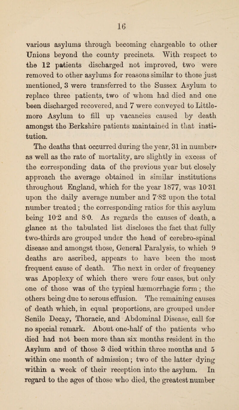 various asylums through becoming chargeable to other Unions beyond the county precincts. With respect to the 12 patients discharged not improved, two were removed to other asylums for reasons similar to those just mentioned, 3 were transferred to the Sussex Asylum to replace three patients, two of whom had died and one been discharged recovered, and 7 were conveyed to Little- more Asylum to fill up vacancies caused by death amongst the Berkshire patients maintained in that insti¬ tution. The deaths that occurred during the year, 31 in number* as well as the rate of mortality, are slightly in excess of the corresponding data of the previous year but closely approach the average obtained in similar institutions throughout England, which for the year 1877, was 10 31 upon the daily average number and 7'82 upon the total number treated; the corresponding ratios for this asylum being 10‘2 and 8 0. As regards the causes of death, a glance at the tabulated list discloses the fact that fully two-thirds are grouped under the head of cerebro-spinal disease and amongst those, General Paralysis, to which 9 deaths are ascribed, appears to have been the most frequent cause of death. The next in order of frequency was Apoplexy of which there were four cases, but only one of those was of the typical haemorrhagic form ; the others being due to serous effusion. The remaining causes of death which, in equal proportions, are grouped under Senile Decay, Thoracic, and Abdominal Disease, call for no special remark. About one-half of the patients who died had not been more than six months resident in the Asylum and of those 3 died within three months and 5 within one month of admission; two of the latter dying within a week of their reception into the asylum. In regard to the ages of those who died, the greatest number
