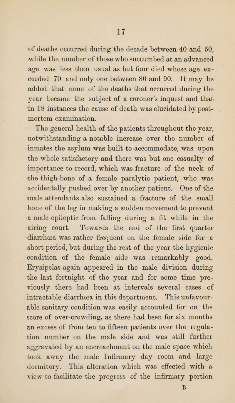 of deaths occurred during the decade between 40 and 50, while the number of those who succumbed at an advanced age was less than usual as but four died whose age ex¬ ceeded 70 and only one between 80 and 90. It may be added that none of the deaths that occurred during the year became the subject of a coroner s inquest and that in 18 instances the cause of death was elucidated by post- . mortem examination. The genera] health of the patients throughout the year, notwithstanding a notable increase over the number of inmates the asylum was built to accommodate, was upon the whole satisfactory and there was but one casualty of importance to record, which was fracture of the neck of the thigh-bone of a female paralytic patient, who was accidentally pushed over by another patient. One of the male attendants also sustained a fracture of the small bone of the leg in making a sudden movement to prevent a male epileptic from falling during a fit while in the airing court. Towards the end of the first quarter diarrhoea was rather frequent on the female side for a short period, but during the rest of the year the hygienic condition of the female side was remarkably good. Erysipelas again appeared in the male division during the last fortnight of the year and for some time pre¬ viously there had been at intervals several cases of intractable diarrhoea in this department. This unfavour¬ able sanitary condition was easily accounted for on the score of over-crowding, as there had been for six months an excess of from ten to fifteen patients over the regula¬ tion number on the male side and was still further aggravated by an encroachment on the male space which took away the male Infirmary day room and large dormitory. This alteration which was effected with a view to facilitate the progress of the infirmary portion B