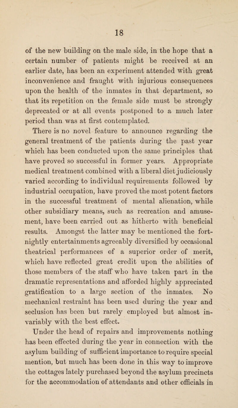 of the new building on the male side, in the hope that a certain number of patients might be received at an earlier date, has been an experiment attended with great inconvenience and fraught with injurious consequences upon the health of the inmates in that department, so that its repetition on the female side must be strongly deprecated or at all events postponed to a much later period than was at first contemplated. There is no novel feature to announce regarding the general treatment of the patients during the past year which has been conducted upon the same principles that have proved so successful in former years. Appropriate medical treatment combined with a liberal diet judiciously varied according to individual requirements followed by industrial occupation, have proved the most potent factors in the successful treatment of mental alienation, while other subsidiary means, such as recreation and amuse¬ ment, have been carried out as hitherto with beneficial results. Amongst the latter may be mentioned the fort¬ nightly entertainments agreeably diversified by occasional theatrical performances of a superior order of merit, which have reflected great credit upon the abilities of those members of the staff who have taken part in the dramatic representations and afforded highly appreciated gratification to a large section of the inmates. No mechanical restraint has been used during the year and seclusion has been but rarely employed but almost in¬ variably with the best effect. Under the head of repairs and improvements nothing has been effected during the year in connection with the asylum building of sufficient importance to require special mention, but much has been done in this way to improve the cottages lately purchased beyond the asylum precincts for the accommodation of attendants and other officials in