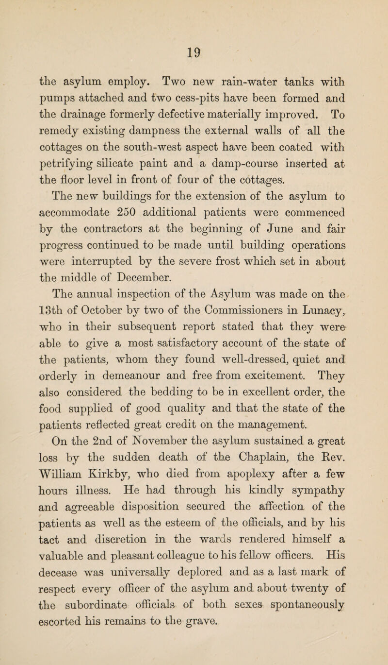 the asylum employ. Two new rain-water tanks with pumps attached and two cess-pits have been formed and the drainage formerly defective materially improved. To remedy existing dampness the external walls of all the cottages on the south-west aspect have been coated with petrifying silicate paint and a damp-course inserted at the floor level in front of four of the cottages. The new buildings for the extension of the asylum to accommodate 250 additional patients were commenced by the contractors at the beginning of June and fair progress continued to be made until building operations were interrupted by the severe frost which set in about the middle of December. The annual inspection of the Asylum was made on the 13th of October by two of the Commissioners in Lunacy, who in their subsequent report stated that they were* able to give a most satisfactory account of the state of the patients, whom they found well-dressed, quiet and orderly in demeanour and free from excitement. They also considered the bedding to be in excellent order, the food supplied of good quality and that the state of the patients reflected great credit on the management. On the 2nd of November the asylum sustained a great loss by the sudden death of the Chaplain, the Rev. William Kirkby, who died from apoplexy after a few hours illness. He had through his kindly sympathy and agreeable disposition secured the affection of the patients as well as the esteem of the officials, and by his tact and discretion in the wards rendered himself a valuable and pleasant colleague to his fellow officers. His decease was universally deplored and as a last mark of respect every officer of the asylum and about twenty of the subordinate officials of both sexes spontaneously escorted his remains to the grave.