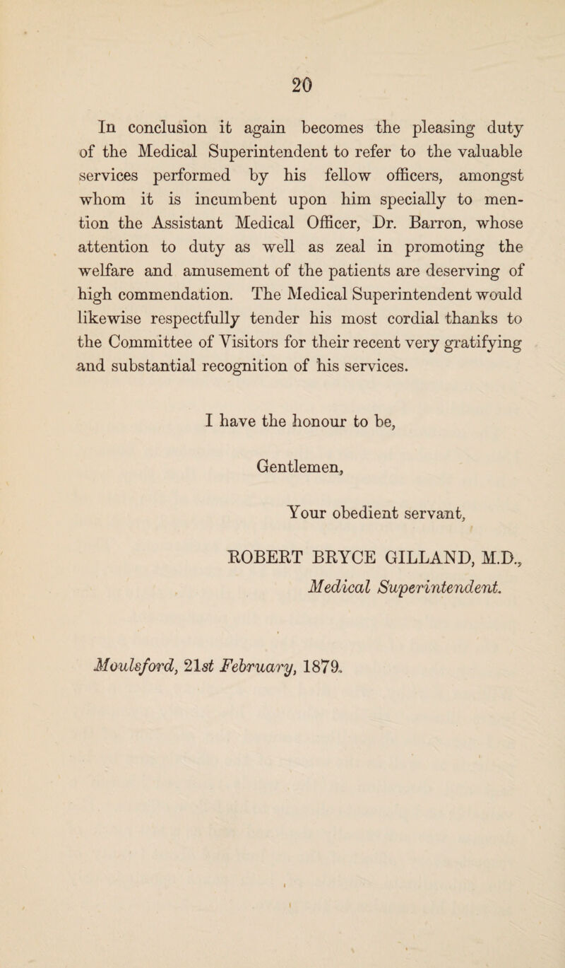 In conclusion it again becomes the pleasing duty of the Medical Superintendent to refer to the valuable services performed by his fellow officers, amongst whom it is incumbent upon him specially to men¬ tion the Assistant Medical Officer, Dr. Barron, whose attention to duty as well as zeal in promoting the welfare and amusement of the patients are deserving of high commendation. The Medical Superintendent would likewise respectfully tender his most cordial thanks to the Committee of Visitors for their recent very gratifying and substantial recognition of his services. I have the honour to be, Gentlemen, Your obedient servant, ROBERT BBYCE GILLAND, M.D., Medical Superintendent. Moulsford, 21s£ February, 1879. I