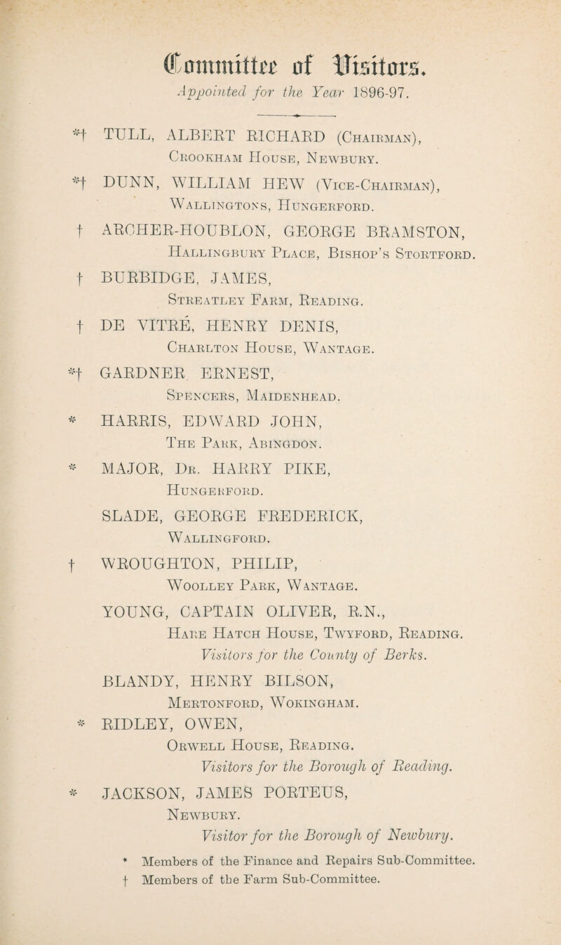 Comimtta' of Visitors. Appointed for the Year 1896-97. TULL, ALBEET EICHAED (Chairman), Crookham House, Newbury. LUNN, WILLIAM HEW (Vice-Chairman), WARLINGTONS, IIUNGERFORD. f AECHEE-HOUBLON, GEOEGE BEAMSTON, ILallingbury Place, Bishop’s Stortford. f BUEBIDGE, JAMES, Streatley Farm, Beading. f DE VITEE, HENEY DENIS, Charlton House, Wantage. *f GAEDNEE EENEST, Spencers, Maidenhead. * HAEEIS, EDWAED JOHN, The Park, Abingdon. * MAJOE, Dr. HAEEY PIKE, Hungerford. SLADE, GEOEGE FEEDEEICK, Wallingford. f WEOUGHTON, PHILIP, Woolley Park, Wantage. YOUNG, CAPTAIN OLIVEE, E.N., Hare Hatch House, Twyford, Beading. Visitors for the County of Berks. BLANDY, HENEY BILSON, Mertonford, Wokingham. * BID LEY, OWEN, Orwell House, Beading. Visitors for the Borough of Beading. * JACKSON, JAMES POETEUS, Newbury. Visitor for the Borough of Newhury. * Members of the Finance and Eepairs Sub-Committee, f Members of the Farm Sub-Committee.